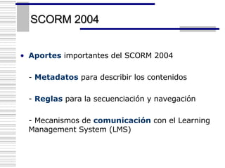 SCORM 2004 Aportes  importantes del SCORM 2004 -  Metadatos  para describir los contenidos -  Reglas  para la secuenciación y navegación - Mecanismos de  comunicación  con el Learning Management System (LMS)   