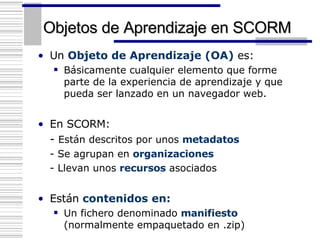 Objetos de Aprendizaje en SCORM Un  Objeto de Aprendizaje (OA)  es: Básicamente cualquier elemento que forme parte de la experiencia de aprendizaje y que pueda ser lanzado en un navegador web. En SCORM: -  Están descritos por unos  metadatos - Se agrupan en  organizaciones - Llevan unos  recursos  asociados Están  contenidos   en: Un fichero denominado  manifiesto  (normalmente empaquetado en .zip)  