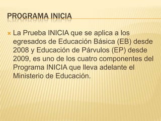 PROGRAMA INICIA

   La Prueba INICIA que se aplica a los
    egresados de Educación Básica (EB) desde
    2008 y Educación de Párvulos (EP) desde
    2009, es uno de los cuatro componentes del
    Programa INICIA que lleva adelante el
    Ministerio de Educación.
 