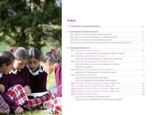 Índice
1. El significado de calidad educativa
2. Estándares de calidad educativa
2.1	¿Qué son los estándares de calidad educativa?
2.2	¿Para qué sirven los estándares de calidad educativa?
2.3	¿Por qué necesitamos estándares en Ecuador?
3.4	¿Qué tipo de estándares está desarrollando el Ministerio de Educación?
	
3. Estándares Educativos
3.1	 Estándares de Gestión Escolar
	
¿Por qué son importantes los estándares de Gestión Escolar?
3.2	 Estándares de Desempeño Profesional
	
¿Para qué usar los estándares de Desempeño Profesional?
3.3	 Estándares de Desempeño Profesional Docente
	
¿Qué caracteriza a un docente de calidad en el sistema
educativo ecuatoriano?
3.4	 Estándares de Desempeño Profesional Directivo
¿Qué tipo de “líder educativo” necesita el Ecuador?
3.5	 Estándares de Aprendizaje
	
¿Qué son los Estándares de Aprendizaje?
	
¿Cómo se organizan los Estándares de Aprendizaje?
3.6	 Estándares del área de Lengua y Literatura: niveles 1al 5
3.7	 Estándares del área de Matemática: niveles 1al 5
3.8	 Estándares del área de Estudios Sociales: niveles 1al 5
3.9	 Estándares del área de Ciencias Naturales: niveles 1al 5
3.10	Estándares de Infraestructura
	
¿Qué son los estándares de infraestructura?
	
¿Para qué usar los estándares de infraestructura educativa?

4

5
6
6
6
7
7
8
8
11
11

15
19

20
26
32
39
46

 