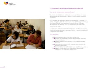 14
2.4 ESTÁNDARES DE DESEMPEÑO PROFESIONAL DIRECTIVO
¿Qué tipo de “líder educativo” necesita el Ecuador?
Un directivo de calidad busca contribuir de manera significativa a la mejora
de las prácticas del liderazgo y de la gestión en cada institución educativa
ecuatoriana.
Los Estándares de Desempeño Directivo hacen referencia al liderazgo, a la
gestión pedagógica, al talento humano, a recursos, al clima organizacional y a
la convivencia escolar; para asegurar su influencia efectiva en el logro
de aprendizajes de calidad de todos los estudiantes en las instituciones
educativas a su cargo.
Los Estándares de Desempeño Profesional Directivo describen las acciones
indispensables para optimizar la labor que el Director o Rector y el Subdirector
y Vicerrector deben realizar.
Estos estándares:
	 •  están planteados dentro del marco del Buen Vivir;
	 •  respetan las diversidades culturales de los pueblos, las etnias y
	 las nacionalidades;
	 •  aseguran la aplicación de procesos y prácticas institucionales
	 inclusivas;
	 •  contribuyen al mejoramiento de la calidad de los procesos de
	 enseñanza-aprendizaje;
	 •  favorecen el desarrollo profesional de todos los actores educativos,  y
	 •  vigilan el cumplimiento de los lineamientos y disposiciones
	 establecidos por el Ministerio de Educación.
 