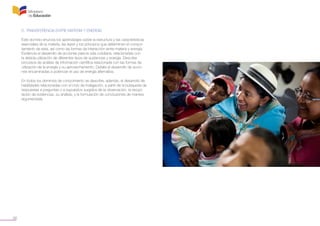 36
D. TRANSFERENCIA ENTRE MATERIA Y ENERGÍA
Este dominio enuncia los aprendizajes sobre la estructura y las características
esenciales de la materia, las leyes y los principios que determinan el compor-
tamiento de esta, así como las formas de interacción entre materia y energía.
Evidencia el desarrollo de acciones para la vida cotidiana, relacionadas con
la debida utilización de diferentes tipos de sustancias y energía. Describe
procesos de análisis de información científica relacionada con las formas de
utilización de la energía y su aprovechamiento. Detalla el desarrollo de accio-
nes encaminadas a potenciar el uso de energía alternativa.
En todos los dominios de conocimiento se describe, además, el desarrollo de
habilidades relacionadas con el ciclo de indagación, a partir de la búsqueda de
respuestas a preguntas o a supuestos surgidos de la observación, la recopi-
lación de evidencias, su análisis, y la formulación de conclusiones de manera
argumentada.
 