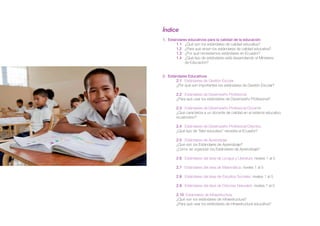 Índice
1. Estándares educativos para la calidad de la educación
	 1.1 ¿Qué son los estándares de calidad educativa?
	 1.2 ¿Para qué sirven los estándares de calidad educativa?
	 1.3 ¿Por qué necesitamos estándares en Ecuador?
	 1.4 ¿Qué tipo de estándares está desarrollando el Ministerio 		
	 de Educación?
	
2. Estándares Educativos
	 2.1 Estándares de Gestión Escolar
	 ¿Por qué son importantes los estándares de Gestión Escolar?
	 2.2 Estándares de Desempeño Profesional
	 ¿Para qué usar los estándares de Desempeño Profesional?
	 2.3 Estándares de Desempeño Profesional Docente
	 ¿Qué caracteriza a un docente de calidad en el sistema educativo
	ecuatoriano?
	 2.4 Estándares de Desempeño Profesional Directivo
	 ¿Qué tipo de “líder educativo” necesita el Ecuador?
	 2.5 Estándares de Aprendizaje
	 ¿Qué son los Estándares de Aprendizaje?
	 ¿Cómo se organizan los Estándares de Aprendizaje?
	 2.6 Estándares del área de Lengua y Literatura: niveles 1 al 5
	 2.7 Estándares del área de Matemática: niveles 1 al 5
	 2.8 Estándares del área de Estudios Sociales: niveles 1 al 5
	
	 2.9 Estándares del área de Ciencias Naturales: niveles 1 al 5
	 2.10 Estándares de Infraestructura
	 ¿Qué son los estándares de infraestructura?
	 ¿Para qué usar los estándares de infraestructura educativa?
 