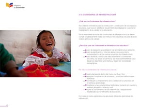 42
2.10 ESTÁNDARES DE INFRAESTRUCTURA
¿Qué son los Estándares de Infraestructura?
Son criterios normativos para la construcción y distribución de los espacios
escolares, que buscan satisfacer requerimientos pedagógicos y aportar al
mejoramiento de la calidad en la educación.
Estos estándares enuncian las condiciones de infraestructura que deben
cumplir progresivamente todas las instituciones educativas de para alcanzar
niveles óptimos de calidad.
¿Para qué usar los Estándares de Infraestructura educativa?
	 • para la evaluación y la validación de la infraestructura existente;
	 • para la planificación y toma de decisiones acerca de la
	 implementación de los nuevos proyectos de infraestructura;
	 • para distribuir y estructurar adecuadamente los ambientes
	 escolares, las áreas de servicios, las áreas administrativas y los
	 espacios deportivos y recreativos, según las necesidades
	 pedagógicas.
Por ello, los Estándares de Infraestructura escolar:
	 • están planteados dentro del marco del Buen Vivir;
	 • aseguran la aplicación de procesos y prácticas institucionales
	 inclusivas;
	 • contribuyen al mejoramiento de la calidad de los procesos de
	 enseñanza-aprendizaje;
	 • obedecen a las características territoriales, tomando en cuenta la
	 realidad geográfica, urbana y rural;
	 • vigilan el cumplimiento de los lineamientos y disposiciones
	 establecidos por el Ministerio de Educación.
Con base en estos parámetros se ejecutarán diferentes alternativas de
intervención.
 
