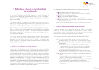 5
1. Estándares educativos para la calidad
de la educación
La Constitución política de nuestro país establece en su artículo 26 que “la
educación es un derecho de las personas a lo largo de su vida y un deber in-
eludible e inexcusable del Estado”, y en el artículo 27 agrega que la educación
debe ser de calidad.
Para establecer qué es una educación de calidad, necesitamos primero identi-
ficar qué tipo de sociedad queremos tener, pues un sistema educativo será de
calidad en la medida en que contribuya a la consecución de esa meta.
Adicionalmente, un criterio clave para que exista calidad educativa es la equi-
dad, que en este caso se refiere a la igualdad de oportunidades, a la posibilidad
real de acceso de todas las personas a servicios educativos que garanticen
aprendizajes necesarios, a la permanencia en dichos servicios y a la culmina-
ción del proceso educativo.
Por lo tanto, de manera general, nuestro sistema educativo será de calidad
en la medida en que dé las mismas oportunidades a todos, y en la medida en
que los servicios que ofrece, los actores que lo impulsan y los resultados que
genera contribuyan a alcanzar las metas conducentes al tipo de sociedad que
aspiramos para nuestro país.
1.1 ¿Qué son los estándares de calidad educativa?
Los estándares de calidad educativa son descripciones de los logros esperados
correspondientes a los diferentes actores e instituciones del sistema educativo. En
tal sentido, son orientaciones de carácter público que señalan las metas educativas
para conseguir una educación de calidad. Así por ejemplo, cuando los estándares
se aplican a estudiantes, se refieren al conjunto de destrezas del área curricular que
el alumno debe desarrollar a través de procesos de pensamiento, y que requiere
reflejarse en sus desempeños. Por otro lado, cuando los estándares se aplican a
profesionales de la educación, son descripciones de lo que estos deberían hacer
para asegurar que los estudiantes alcancen los aprendizajes deseados. Finalmente,
cuando los estándares se aplican a los establecimientos educativos, se refieren a
los procesos de gestión y prácticas institucionales que contribuyen a que todos los
estudiantes logren los resultados de aprendizaje deseados.
Los estándares propuestos aspiran a tener las siguientes características:
	 •  Ser objetivos básicos comunes por lograr.
	 •  Estar referidos a logros o desempeños observables y medibles.
	 •  Ser fáciles de comprender y utilizar.
	 •  Estar inspirados en ideales educativos.
	 •  Estar basados en valores ecuatorianos y universales.
	 • Ser homologables con estándares internacionales pero aplicables
	 a la realidad ecuatoriana.
	 •  Presentar un desafío para los actores e instituciones del sistema.
1.2 ¿Para qué sirven los estándares de calidad educativa?
El principal propósito de los estándares es orientar, apoyar y monitorear la
acción de los actores del sistema educativo hacia su mejora continua.
Adicionalmente, ofrecen insumos para la toma de decisiones de políticas
públicas para la mejora de la calidad del sistema educativo.
Otros usos más específicos de los estándares de calidad educativa son:
	 •  Proveer información a las familias y a otros miembros de la
	 sociedad civil para que puedan exigir una educación de calidad.
	 •  Proveer información a los actores del sistema educativo para que 		
	 estos puedan:
	 • determinar qué es lo más importante que deben aprender 		
	 los estudiantes, cómo debe ser un buen docente y un buen
	 directivo, y cómo debe ser una buena institución educativa;
	 • realizar procesos de autoevaluación;
	 • diseñar y ejecutar estrategias de mejoramiento o fortalecimiento,
	 fundamentados en los resultados de la evaluación y autoevaluación.
	 •  Proveer información a las autoridades educativas para que estas 	 	
	 puedan:
	 • diseñar e implementar sistemas de evaluación de los diversos
	 actores e instituciones del sistema educativo;
	    • ofrecer apoyo y asesoría a los actores e instituciones del sistema 	
	 educativo, basados en los resultados de la evaluación;
	 • crear sistemas de certificación educativa para profesionales e 		
	 instituciones;
 