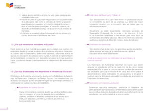 6
	 • realizar ajustes periódicos a libros de texto, guías pedagógicas y 		
	 materiales didácticos;
	 • mejorar las políticas y procesos relacionados con los profesionales 	
	 de la educación, tales como el concurso de méritos y oposición
	 para el ingreso al magisterio, la formación inicial de docentes y
	 otros actores del sistema educativo, la formación continua y el
	 desarrollo profesional educativo, y el apoyo en el aula a través de
	 mentorías;
	 • informar a la sociedad sobre el desempeño de los actores y la 		
	 calidad de procesos del sistema educativo.
1.3 ¿Por qué necesitamos estándares en Ecuador?
Existe evidencia a nivel mundial que sugiere que los países que cuentan con
estándares tienden a mejorar la calidad de sus sistemas educativos. Hasta aho-
ra, nuestro país no había tenido definiciones explícitas y difundidas acerca de
qué es una educación de calidad y cómo lograrla. A partir de la implementación
de los estándares, contaremos con descripciones claras de lo que queremos
lograr, y podremos trabajar colectivamente en el mejoramiento del sistema edu-
cativo.
1.4 ¿Qué tipo de estándares está desarrollando el Ministerio de Educación?
El Ministerio de Educación se encuentra diseñando los Estándares de Aprendi-
zaje, de Desempeño Profesional, de Gestión Escolar, y de Infraestructura, con
el objetivo de asegurar que los estudiantes logren los aprendizajes deseados. A
continuación se explican los tipos de estándares.
	 •  Estándares de Gestión Escolar
	 Hacen referencia a procesos de gestión y a prácticas institucionales 	
	 que contribuyen a la formación deseada de los estudiantes.
	 Además, favorecen el desarrollo profesional de los actores de la 		
	 institución educativa y permiten que esta se aproxime a su 			
funcionamiento ideal.
	 •  Estándares de Desempeño Profesional
Son descripciones de lo que debe hacer un profesional educati-
vo competente; es decir, de las prácticas que tienen una mayor
correlación positiva con la formación que se desea que los
estudiantes alcancen.
Actualmente se están desarrollando Estándares generales de
Desempeño Profesional: de docentes y de directivos. A futu-
ro se formularán estándares e indicadores para otros tipos de
profesionales del sistema educativo, tales como mentores, asesores,
auditores y docentes de diferentes niveles y áreas disciplinares.
	 •  Estándares de Aprendizaje
	 Son descripciones de los logros de aprendizaje que los estudiantes 	
	 deben alcanzar a lo largo de la trayectoria escolar: desde la
	 Educación Inicial hasta el Bachillerato.
	 ¿Cuál es la relación entre los Estándares de Aprendizaje y el
	 currículo nacional?
Los Estándares de Aprendizaje describen los logros que deben
alcanzar los estudiantes al final de cada uno de los cinco niveles
establecidos. Por su parte, el currículo nacional contiene las herramien-
tas necesarias para que el estudiante en cada año lectivo pueda ir
aproximándose a estos estándares. En consecuencia, si se aplica el
currículo nacional de manera adecuada, los estudiantes alcanzarán los
Estándares de Aprendizaje.
	 •  Estándares de Infraestructura Escolar
	 Establecen requisitos esenciales, orientados a determinar las
	 particularidadesquelosespaciosyambientesescolaresdebenposeer
	 para contribuir al alcance de resultados óptimos en la formación de los
	 estudiantes y en la efectividad de la labor docente.
 