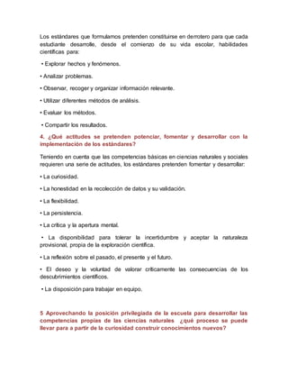 Los estándares que formulamos pretenden constituirse en derrotero para que cada
estudiante desarrolle, desde el comienzo de su vida escolar, habilidades
científicas para:
• Explorar hechos y fenómenos.
• Analizar problemas.
• Observar, recoger y organizar información relevante.
• Utilizar diferentes métodos de análisis.
• Evaluar los métodos.
• Compartir los resultados.
4. ¿Qué actitudes se pretenden potenciar, fomentar y desarrollar con la
implementación de los estándares?
Teniendo en cuenta que las competencias básicas en ciencias naturales y sociales
requieren una serie de actitudes, los estándares pretenden fomentar y desarrollar:
• La curiosidad.
• La honestidad en la recolección de datos y su validación.
• La flexibilidad.
• La persistencia.
• La crítica y la apertura mental.
• La disponibilidad para tolerar la incertidumbre y aceptar la naturaleza
provisional, propia de la exploración científica.
• La reflexión sobre el pasado, el presente y el futuro.
• El deseo y la voluntad de valorar críticamente las consecuencias de los
descubrimientos científicos.
• La disposición para trabajar en equipo.
5 Aprovechando la posición privilegiada de la escuela para desarrollar las
competencias propias de las ciencias naturales ¿qué proceso se puede
llevar para a partir de la curiosidad construir conocimientos nuevos?
 