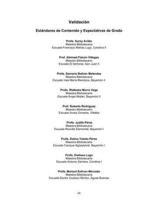 Validación

Estándares de Contenido y Expectativas de Grado

                   Profa. Surey Avilés
                   Maestra Bibliotecaria
         Escuela Francisco Matías Lugo, Carolina II


              Prof. Abimael Falcón Villegas
                   Maestro Bibliotecario
              Escuela El Señorial, San Juan II


            Profa. Damaris Beltrán Meléndez
                   Maestra Bibliotecaria
         Escuela Inés María Mendoza, Bayamón II


               Profa. Walleska Morro Vega
                   Maestra Bibliotecaria
             Escuela Ángel Mislán, Bayamón II


                Prof. Roberto Rodríguez
                   Maestro Bibliotecario
              Escuela Aurea Ginestre, Villalba


                   Profa. Judith Pérez
                  Maestra Bibliotecaria
          Escuela Rexville Elemental, Bayamón I


              Profa. Dalma Toledo Pérez
                  Maestra Bibliotecaria
         Escuela Cacique Agüeybaná, Bayamón I


                  Profa. Dialissa Lugo
                  Maestra Bibliotecaria
            Escuela Antonio Sarriera, Carolina I


             Profa. Marisol Solivan Mercado
                   Maestra Bibliotecaria
       Escuela Doctor Gustavo Muñoz, Aguas Buenas




                            vii
 