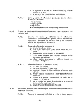 f. es equilibrada, esto es, si contiene diversos puntos de
                             vista sobre el tema.
                          g. proviene de una fuente primaria o secundaria.

         AI.9.1.3     Extrae y examina la información que cumple con los criterios
                      de calidad y descarta:
                         • las opiniones
                         • la propaganda
                         • la publicidad
                         • los errores gramaticales, numéricos y conceptuales

AI.9.2   Organiza y sintetiza la información identificada para crear el borrador del
         producto final.

         AI.9.2.1     Organiza los temas y subtemas de la información
                      seleccionada utilizando tablas, gráficas, mapas de concepto,
                      flujogramas, bosquejos de séptimo nivel y las funciones
                      básicas de un procesador de palabras.

         AI.9.2.2     Resume la información recopilada al:
                         a. tomar una nota por tema.
                         b. usar hojas individuales para tomar notas de cada
                            fuente.
                         c. establecer su propio sistema de tomar notas.
                         d. tomar notas utilizando las funciones básicas de un
                            procesador de palabras.
                         e. utilizar tablas, organizadores gráficos, mapas de
                            concepto y flujogramas.

         AI.9.2.3     Redacta el borrador de la tarea en el que:
                        a. incluye la introducción
                        b. cita datos o aseveraciones únicas.
                        c. combina e integra la información de al menos siete
                            fuentes.
                        d. Infiere y predice nuevas ideas a partir de la información
                            recopilada.
                        e. formula sus propias conclusiones a partir de la
                            información recopilada.
                        f. usa el formato que aplica de acuerdo a la tarea, como
                            la monografía, ensayo u otros.
                        g. Utiliza el manual de estilo recomendado

AI.9.3   Respeta los derechos de autor al recopilar la información relacionada con la
         necesidad expresada.

         AI.9.3.1     Respeta la propiedad intelectual y     evita el plagio cuando


                                      84
 