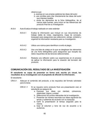 observa que:
                           a. expresa en sus propias palabras las ideas del autor.
                           b. usa comillas para citar directamente las ideas del autor
                               que interesa resaltar.
                           c. anota los elementos de la ficha bibliográfica, de al
                               menos siete fuentes, para incluir en las referencias del
                               producto final de su investigación

AI.9.4     Auto-Evalúa el trabajo realizado en este estándar

           AI.9.4.1     Evalúa la información que incluyó en sus documentos de
                        trabajo (tabla de notas, organigrama, mapa de concepto,
                        bosquejo) para asegurarse que seleccionó, extrajo, sintetizó y
                        organizó la información necesaria para su investigación.


           AI.9.4.2     Utiliza una rubrica para identificar si evitó el plagio.

           AI.9.4.3     Usa una lista de cotejo en la que se desglosan los elementos
                        de una ficha bibliográfica para asegurarse que recopilo los
                        datos requeridos de las lecturas seleccionadas.

           AI.9.4.4     Redacta una reflexión sobre sus experiencias en el proceso
                        de aplicar la información para la creación del borrador del
                        producto.



COMUNICACIÓN DEL RESULTADO DE LA INVESTIGACIÓN
El estudiante es capaz de presentar en forma oral, escrita y/o visual, los
resultados de su investigación con el propósito de difundir la información.
El estudiante:
CRI.9.1    Adecuar el contenido del producto, a los requisitos del formato solicitado
           para la tarea.

           CRI.9.1.1    Si se requiere como producto final una presentación oral, el
                        estudiante se asegura de:
                           a. Expresar sus ideas con claridad, coherencia,
                               objetividad, lógica y unidad.
                           b. Seleccionar los puntos relevantes de la investigación.
                           c. Presentar de manera resumida sus ideas siguiendo los
                               temas y subtemas de acuerdo con su bosquejo.
                           d. Ceñir la presentación al tiempo asignado para la
                               misma.
                           e. Usar el volumen y tono de voz de acuerdo a la
                               audiencia.


                                         85
 