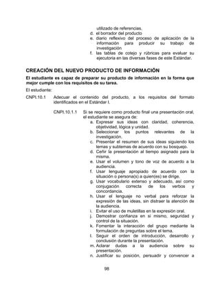 utilizado de referencias.
                                  d. el borrador del producto
                                  e. diario reflexivo del proceso de aplicación de la
                                      información para producir su trabajo de
                                      investigación
                                  f. las tablas de cotejo y rúbricas para evaluar su
                                      ejecutoria en las diversas fases de este Estándar.

CREACIÓN DEL NUEVO PRODUCTO DE INFORMACIÓN
El estudiante es capaz de preparar su producto de información en la forma que
mejor cumple con los requisitos de su tarea.
El estudiante:
CNPI.10.1        Adecuar el contenido del producto, a los requisitos del formato
                 identificados en el Estándar I.

                 CNPI.10.1.1   Si se requiere como producto final una presentación oral,
                               el estudiante se asegura de:
                                   a. Expresar sus ideas con claridad, coherencia,
                                      objetividad, lógica y unidad.
                                   b. Seleccionar los puntos relevantes de la
                                      investigación.
                                   c. Presentar el resumen de sus ideas siguiendo los
                                      temas y subtemas de acuerdo con su bosquejo.
                                   d. Ceñir la presentación al tiempo asignado para la
                                      misma.
                                   e. Usar el volumen y tono de voz de acuerdo a la
                                      audiencia.
                                   f. Usar lenguaje apropiado de acuerdo con la
                                      situación o persona(s) a quien(es) se dirige.
                                   g. Usar vocabulario extenso y adecuado, así como
                                      conjugación      correcta    de    los    verbos  y
                                      concordancia.
                                   h. Usar el lenguaje no verbal para reforzar la
                                      expresión de las ideas, sin distraer la atención de
                                      la audiencia.
                                   i. Evitar el uso de muletillas en la expresión oral.
                                   j. Demostrar confianza en si mismo, seguridad y
                                      control de la situación.
                                   k. Fomentar la interacción del grupo mediante la
                                      formulación de preguntas sobre el tema.
                                   l. Seguir el orden de introducción, desarrollo y
                                      conclusión durante la presentación.
                                   m. Aclarar dudas a la audiencia sobre su
                                      presentación.
                                   n. Justificar su posición, persuadir y convencer a


                                          98
 