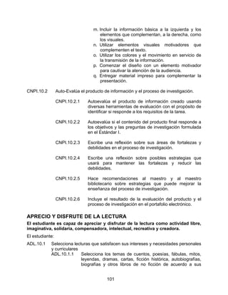 m. Incluir la información básica a la izquierda y los
                                      elementos que complementan, a la derecha, como
                                      los visuales.
                                   n. Utilizar elementos visuales motivadores que
                                      complementen el texto.
                                   o. Utilizar los colores y el movimiento en servicio de
                                      la transmisión de la información.
                                   p. Comenzar el diseño con un elemento motivador
                                      para cautivar la atención de la audiencia.
                                   q. Entregar material impreso para complementar la
                                      presentación.

CNPI.10.2        Auto-Evalúa el producto de información y el proceso de investigación.

                 CNPI.10.2.1     Autoevalúa el producto de información creado usando
                                 diversas herramientas de evaluación con el propósito de
                                 identificar si responde a los requisitos de la tarea.

                 CNPI.10.2.2     Autoevalúa si el contenido del producto final responde a
                                 los objetivos y las preguntas de investigación formulada
                                 en el Estándar I.

                 CNPI.10.2.3     Escribe una reflexión sobre sus áreas de fortalezas y
                                 debilidades en el proceso de investigación.

                 CNPI.10.2.4     Escribe una reflexión sobre posibles estrategias que
                                 usará para mantener las fortalezas y reducir las
                                 debilidades.

                 CNPI.10.2.5     Hace recomendaciones al maestro y al maestro
                                 bibliotecario sobre estrategias que puede mejorar la
                                 enseñanza del proceso de investigación.

                 CNPI.10.2.6     Incluye el resultado de la evaluación del producto y el
                                 proceso de investigación en el portafolio electrónico.

APRECIO Y DISFRUTE DE LA LECTURA
El estudiante es capaz de apreciar y disfrutar de la lectura como actividad libre,
imaginativa, solidaria, compensadora, intelectual, recreativa y creadora.
El estudiante:
ADL.10.1    Selecciona lecturas que satisfacen sus intereses y necesidades personales
            y curriculares
            ADL.10.1.1     Selecciona los temas de cuentos, poesías, fábulas, mitos,
                           leyendas, dramas, cartas, ficción histórica, autobiografías,
                           biografías y otros libros de no ficción de acuerdo a sus


                                          101
 