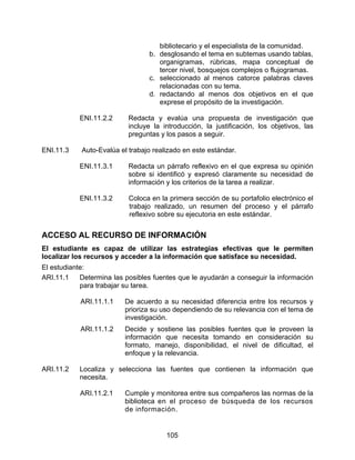 bibliotecario y el especialista de la comunidad.
                                 b. desglosando el tema en subtemas usando tablas,
                                    organigramas, rúbricas, mapa conceptual de
                                    tercer nivel, bosquejos complejos o flujogramas.
                                 c. seleccionado al menos catorce palabras claves
                                    relacionadas con su tema.
                                 d. redactando al menos dos objetivos en el que
                                    exprese el propósito de la investigación.

           ENI.11.2.2      Redacta y evalúa una propuesta de investigación que
                           incluye la introducción, la justificación, los objetivos, las
                           preguntas y los pasos a seguir.

ENI.11.3    Auto-Evalúa el trabajo realizado en este estándar.

           ENI.11.3.1      Redacta un párrafo reflexivo en el que expresa su opinión
                           sobre si identificó y expresó claramente su necesidad de
                           información y los criterios de la tarea a realizar.

           ENI.11.3.2      Coloca en la primera sección de su portafolio electrónico el
                           trabajo realizado, un resumen del proceso y el párrafo
                           reflexivo sobre su ejecutoria en este estándar.


ACCESO AL RECURSO DE INFORMACIÓN
El estudiante es capaz de utilizar las estrategias efectivas que le permiten
localizar los recursos y acceder a la información que satisface su necesidad.
El estudiante:
ARI.11.1    Determina las posibles fuentes que le ayudarán a conseguir la información
            para trabajar su tarea.

            ARI.11.1.1    De acuerdo a su necesidad diferencia entre los recursos y
                          prioriza su uso dependiendo de su relevancia con el tema de
                          investigación.
            ARI.11.1.2    Decide y sostiene las posibles fuentes que le proveen la
                          información que necesita tomando en consideración su
                          formato, manejo, disponibilidad, el nivel de dificultad, el
                          enfoque y la relevancia.

ARI.11.2   Localiza y selecciona las fuentes que contienen la información que
           necesita.

            ARI.11.2.1    Cumple y monitorea entre sus compañeros las normas de la
                          biblioteca en el proceso de búsqueda de los recursos
                          de información.


                                       105
 