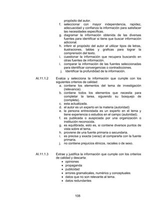 propósito del autor.
              f.    seleccionar con mayor independencia, rapidez,
                    adecuacidad y confianza la información para satisfacer
                    las necesidades específicas.
              g.    diagramar la información obtenida de las diversas
                    fuentes para identificar si tiene que buscar información
                    adicional.
              h.    inferir el propósito del autor al utilizar tipos de letras,
                    ilustraciones, tablas y graficas para lograr la
                    comprensión del texto.
              i.    cuestionar la información que recupera buscando en
                    otras fuentes de información.
              i.    comparar la información de las fuentes seleccionadas
                    para identificar convergencias o contradicciones.
               j.     Identificar la profundidad de la información.

AI.11.1.2   Evalúa y selecciona la información que cumple con los
            siguientes criterios de calidad:
               a. contiene los elementos del tema de investigación
                  (relevancia).
               b. contiene todos los elementos que necesita para
                  completar la tarea, siguiendo su bosquejo de
                  (completa).
               c. esta actualizada.
               d. el autor es un experto en la materia (autoridad)
               e. la persona entrevistada es un experto en el tema y
                  tiene experiencia o estudios en el campo (autoridad).
               f. es publicada o auspiciada por una organización o
                  institución reconocida.
               g. es equilibrada, esto es, si contiene diversos puntos de
                  vista sobre el tema.
               h. proviene de una fuente primaria o secundaria.
               i. es precisa y exacta (veraz) al compararla con la fuente
                  primaria.
               j. no contiene prejuicios étnicos, raciales o de sexo.


AI.11.1.3   Extrae y justifica la información que cumple con los criterios
            de calidad y descarta:
                • opiniones
                • propaganda
                • publicidad
                • errores gramaticales, numérico y conceptuales
                • datos que no son relevante al tema.
                • datos redundantes



                            108
 