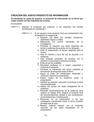 CREACIÓN DEL NUEVO PRODUCTO DE INFORMACIÓN
El estudiante es capaz de preparar su producto de información en la forma que
mejor cumple con los requisitos de su tarea.
El estudiante:
CNPI.11.1    Adecuar el contenido del producto, a los requisitos del formato
             identificados en el Estándar I.

             CNPI.11.1.1   Si se requiere como producto final una presentación oral,
                           el estudiante se asegura de:
                               a. Expresar sus ideas con claridad, coherencia,
                                  objetividad, lógica y unidad.
                               b. Seleccionar los puntos relevantes de la
                                  investigación.
                               c. Presentar el resumen sus ideas siguiendo los
                                  temas y subtemas de acuerdo con su bosquejo.
                               d. Ceñir la presentación al tiempo asignado para la
                                  misma.
                               e. Usar el volumen y tono de voz de acuerdo a la
                                  audiencia.
                               f. Usar lenguaje apropiado de acuerdo con la
                                  situación o persona(s) a quien(es) se dirige.
                               g. Evitar el uso de muletillas.
                               h. Demostrar confianza en si mismo, seguridad y
                                  control de la situación.
                               i. Fomentar la interacción del grupo mediante la
                                  formulación de preguntas sobre el tema.
                               j. Seguir el orden de introducción, desarrollo y
                                  conclusión durante la presentación.
                               k. Aclarar dudas de la audiencia sobre su
                                  presentación.
                               l. Justificar su posición, persuadir y convencer a otros
                                  responsablemente.
                               m. Valorar los puntos de vistas divergentes de la
                                  audiencia.
                               n. Recopilar recomendaciones de la audiencia para
                                  mejorar su trabajo final. Integrar al producto final
                                  las recomendaciones validad a sus conclusiones,
                                  recomendaciones e implicaciones.
                               o. Reconocer en su presentación a los que
                                  investigaron previamente sobre el tema sirviendo
                                  de base para el suyo.
                               p. Repartir material impreso con el contenido
                                  resumido de las ideas expresadas en la
                                  presentación.


                                      111
 