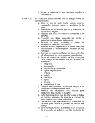 q. Apoyar la presentación con recursos visuales o
                    multimedios

CNPI.11.1.2   Si se requiere como producto final un trabajo escrito, el
              estudiante debe:
                  a. Elegir el tipo de texto (carta, poema, ensayo,
                     monografía, informe) según lo requisitos de la
                     tarea.
                  b. Seleccionar el vocabulario preciso y adecuado al
                     tipo de texto elegido.
                  c. Redactar sus ideas en oraciones completas y en
                     párrafos.
                  d. Presentar sus ideas siguiendo los temas y
                     subtemas de acuerdo con su bosquejo.
                  e. Redactar el texto siguiendo el orden de
                     introducción, desarrollo y conclusión
                  f. Incluir en el texto, dependiendo el tipo de tarea, las
                     implicaciones y recomendación basadas en los
                     hallazgos.
                  g. Expresar las relaciones lógicas de ideas entre los
                     párrafos usando los conectores correspondientes.
                  h. Seguir el proceso de revisión de los borradores
                     para corregir el documento final en términos de
                     errores de:
                     • ortografía
                     • acentuación
                     • mayúsculas y minúsculas
                     • signos de puntuación
                     • sintaxis
                     • omisión
                     • conceptos
                     • lógica
                     • formato
                     • redacción de fichas.
                  i. Distinguir entre párrafos, ya sea por sangría a su
                     comienzo o por espacio entre éstos.
                  j. Plantear los enunciados con eficacia para
                     asegurarse de persuadir al receptor.
                  k. Incluir la bibliografía o lista de referencias de todas
                     las fuentes utilizadas de acuerdo al manual de
                     estilo recomendado o que seleccione.
                  l. Usar las funciones avanzadas de un procesador de
                     palabras para facilitar el proceso de edición del
                     trabajo.
                  m. Combinar las funciones avanzadas de un programa
                     de procesador de palabras con las funciones de


                          112
 