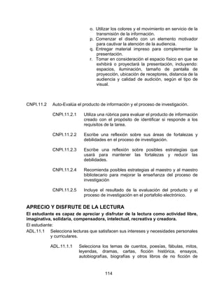 o. Utilizar los colores y el movimiento en servicio de la
                                  transmisión de la información.
                               p. Comenzar el diseño con un elemento motivador
                                  para cautivar la atención de la audiencia.
                               q. Entregar material impreso para complementar la
                                  presentación.
                               r. Tomar en consideración el espacio físico en que se
                                  exhibirá o proyectará la presentación, incluyendo:
                                  espacios, iluminación, tamaño de pantalla de
                                  proyección, ubicación de receptores, distancia de la
                                  audiencia y calidad de audición, según el tipo de
                                  visual.



CNPI.11.2   Auto-Evalúa el producto de información y el proceso de investigación.

            CNPI.11.2.1     Utiliza una rúbrica para evaluar el producto de información
                            creado con el propósito de identificar si responde a los
                            requisitos de la tarea.

            CNPI.11.2.2     Escribe una reflexión sobre sus áreas de fortalezas y
                            debilidades en el proceso de investigación.

            CNPI.11.2.3     Escribe una reflexión sobre posibles estrategias que
                            usará para mantener las fortalezas y reducir las
                            debilidades.

            CNPI.11.2.4     Recomienda posibles estrategias al maestro y al maestro
                            bibliotecario para mejorar la enseñanza del proceso de
                            investigación

            CNPI.11.2.5     Incluye el resultado de la evaluación del producto y el
                            proceso de investigación en el portafolio electrónico.

APRECIO Y DISFRUTE DE LA LECTURA
El estudiante es capaz de apreciar y disfrutar de la lectura como actividad libre,
imaginativa, solidaria, compensadora, intelectual, recreativa y creadora.
El estudiante:
ADL.11.1 Selecciona lecturas que satisfacen sus intereses y necesidades personales
            y curriculares.

            ADL.11.1.1    Selecciona los temas de cuentos, poesías, fábulas, mitos,
                          leyendas, dramas, cartas, ficción histórica, ensayos,
                          autobiografías, biografías y otros libros de no ficción de


                                       114
 