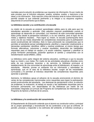 mentales para la solución de problemas que requieren de información. Es por medio de
este proceso que el individuo adquiere, analiza, sintetiza, evalúa, y reacciona a las
ideas y a la información. Esta reacción crítica del individuo ante la nueva información le
permite aceptar la que entiende pertinente y la integra a su esquema cognitivo,
adquiriendo el conocimiento que lo libera.

La biblioteca escolar y su contribución a la escuela

La misión de la escuela es producir aprendizajes válidos para la vida para que los
estudiantes aprendan a aprender. Esto adquiere mayores posibilidades cuando el
aprendizaje se desarrolla en comunidad. Los miembros de esta comunidad aprenden
todos juntos desde la perspectiva individual y a la vez colectiva, para el logro de las
metas y objetivos trazados… Para lograr su misión, la escuela puertorriqueña tiene
como una de sus metas desarrollar las competencias necesarias para la participación
social constructivista del individuo. Esto lo hace priorizando las competencias que le
permitan al estudiante pensar estratégicamente, planificar y responder creativamente a
demandas cambiantes; identificar, definir y resolver problemas, al mismo tiempo que
formular alternativas, soluciones y evaluar resultados; desarrollar las habilidades
requeridas para el trabajo en equipo y la acción colectiva; organizar y planificar la
propia formación permanente; presentar apertura al cambio y compromiso con la
transformación social (INDEC, 2003).

La biblioteca como parte integral del sistema educativo, contribuye a que la escuela
logre su misión y sus metas. Por medio de las actividades educativas ofrecidas como
parte de sus programas docentes y de servicios, la biblioteca promueve el
establecimiento de una comunidad de aprendizaje entre el bibliotecario, el maestro y el
estudiante. Además, provee un ambiente rico en información y actividades de
aprendizaje, que en el caso de la biblioteca escolar, surgen de las necesidades
curriculares y le permiten al individuo desarrollar las competencias requeridas para
aprender a aprender.

Asimismo, la biblioteca apoya el esfuerzo de la escuela promoviendo el dominio de
varias de las competencias mencionadas como requeridas para lograr la participación
social constructivista del estudiante. Las destrezas de pensamiento crítico, la solución
de problemas, la evaluación, el trabajo en equipo y las habilidades requeridas para la
formación permanente, son desarrolladas en las bibliotecas por medio de las
actividades integradas al currículo del Programa de Competencias de Información y el
Programa de Aprecio y Disfrute de la Lectura.



La biblioteca y la construcción del conocimiento

El Departamento de Educación entiende que el alumno es constructor activo y principal
de su propio aprendizaje y reconstructor de los contenidos a los que se enfrenta. Al
percibir, procesar y responder a los estímulos del ambiente, el individuo construye y



                                           xii
 