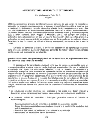 ASSESSMENT DEL APRENDIZAJE ESTUDIANTIL

                                 Por María Aguirre Ortiz, Ph.D.
                                           Sinopsis


El término assessment proviene del idioma francés y como es de uso común no necesita ser
traducido. No obstante, muchas personas lo traducen al español como avalúo, a pesar de que
el diccionario lo define como: dar valor, determinar el valor de algo o ponerle precio a algo. Por
otro lado, especialistas en assessment del aprendizaje describen el término assessment como
un proceso amplio, profundo y sistemático que abarca diferentes niveles y escenarios (Aguirre
2002 y 2007, Marzano, 2007, Wiggins & MacTighe, 2007). Por ejemplo, tan amplio y
sistemático como el assessment en todo un sistema de educación o tan específico, profundo y
sistemático como el assessment del aprendizaje que se lleva a cabo en las salas de clases.
Para fines de este documento, se utilizará el término assessment y se enmarcará en la sala de
clases.

       En todos los contextos y niveles, el proceso de assessment del aprendizaje estudiantil
tiene propósitos similares: evidenciar efectividad partiendo de metas y objetivos relacionados
con lo que se está monitoreando o evaluando.


¿Qué es assessment del aprendizaje y cuál es su importancia en el proceso educativo
que se lleva a cabo en la sala de clase?

       El assessment del aprendizaje estudiantil en la sala de clases, se conceptúa como un
proceso sistemático, amplio y profundo mediante el cual se pretende evidenciar la calidad del
aprendizaje que logran los estudiantes mientras ocurre el proceso de enseñanza y
aprendizaje. El logro de cada estudiante se representa a través de evidencias de aprendizaje
relacionadas con los contenidos, los procesos y los valores incluidos en los Estándares y en las
Expectativas de los programas académicos. Para evidenciar la calidad del aprendizaje de los
estudiantes, el proceso focaliza en el recogido de múltiples datos del aprendizaje en diferentes
contenidos, contextos y momentos. Incluye el correspondiente análisis cualitativo y cuantitativo
de los datos recolectados y el uso de los mismos para mantener y mejorar el aprendizaje y para
otorgar calificaciones. Desde esta perspectiva los propósitos fundamentales del assessment
son que:

   los estudiantes puedan identificar sus fortalezas y las áreas que deben mejorar y
   determinen formas para mejorar sus trabajos y por ende su aprovechamiento académico.

   los maestros utilicen los resultados o hallazgos generados durante el proceso de
   assessment para:

        hacer juicios informados en términos de la calidad del aprendizaje logrado
        tomar decisiones apropiadas encaminadas a mejorar o a mantener la calidad de sus
        prácticas educativas
        identificar y promover los ambientes que fomenten el aprendizaje
        responder a las necesidades de sus estudiantes

                                             137
 
