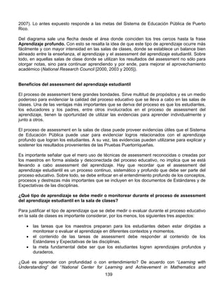 2007). Lo antes expuesto responde a las metas del Sistema de Educación Pública de Puerto
Rico.

Del diagrama sale una flecha desde el área donde coinciden los tres cercos hasta la frase
Aprendizaje profundo. Con esto se resalta la idea de que este tipo de aprendizaje ocurre más
fácilmente y con mayor intensidad en las salas de clases, donde se establece un balance bien
alineado entre la enseñanza, el aprendizaje y el assessment del aprendizaje estudiantil. Sobre
todo, en aquellas salas de clase donde se utilizan los resultados del assessment no sólo para
otorgar notas, sino para continuar aprendiendo y por ende, para mejorar el aprovechamiento
académico (National Research Council [2000, 2003 y 2005]).


Beneficios del assessment del aprendizaje estudiantil

El proceso de assessment tiene grandes bondades. Sirve multitud de propósitos y es un medio
poderoso para evidenciar la calidad del proceso educativo que se lleva a cabo en las salas de
clases. Una de las ventajas más importantes que se deriva del proceso es que los estudiantes,
los educadores y los padres, entre otros involucrados en el proceso de assessment del
aprendizaje, tienen la oportunidad de utilizar las evidencias para aprender individualmente y
junto a otros.

El proceso de assessment en la salas de clase puede proveer evidencias útiles que el Sistema
de Educación Pública puede usar para evidenciar logros relacionados con el aprendizaje
profundo que logran los estudiantes. A su vez, las evidencias pueden utilizarse para explicar y
sostener los resultados provenientes de las Pruebas Puertorriqueñas.

Es importante señalar que el mero uso de técnicas de assessment reconocidas o creadas por
los maestros en forma aislada y desconectada del proceso educativo, no implica que se está
llevando a cabo assessment del aprendizaje. Hay que recordar que el assessment del
aprendizaje estudiantil es un proceso continuo, sistemático y profundo que debe ser parte del
proceso educativo. Sobre todo, se debe enfocar en el entendimiento profundo de los conceptos,
procesos y destrezas más importantes que se incluyen en los documentos de Estándares y de
Expectativas de las disciplinas.

¿Qué tipo de aprendizaje se debe medir o monitorear durante el proceso de assessment
del aprendizaje estudiantil en la sala de clases?

Para justificar el tipo de aprendizaje que se debe medir o evaluar durante el proceso educativo
en la sala de clases es importante considerar, por los menos, los siguientes tres aspectos:

    •   las tareas que los maestros preparan para los estudiantes deben estar dirigidas a
        monitorear o evaluar el aprendizaje en diferentes contextos y momentos.
    •   el contenido de las tareas de assessment debe responder al contenido de los
        Estándares y Expectativas de las disciplinas.
    •   la meta fundamental debe ser que los estudiantes logren aprendizajes profundos y
        duraderos.

¿Qué es aprender con profundidad o con entendimiento? De acuerdo con “Learning with
Understanding” del “National Center for Learning and Achievement in Mathematics and
                                           139
 
