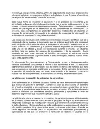 reconstruye su experiencia. (INDEC, 2003). El Departamento asume que el educando y
educador participan en un proceso solidario y de dialogo, lo que favorece el cambio de
paradigma de “ser enseñado” por el de “aprender”.

Esta nueva forma de visualizar al educando y a los procesos de enseñanza y de
aprendizaje se basa en el modelo constructivista, que a su vez está enmarcado en las
nuevas corrientes educativas cognitivas-humanista. Ésta tiene como consecuencia el
cambio de paradigma en la enseñanza de las competencias de información. Al
presente, estas competencias se pretenden desarrollar modelándole al educando un
proceso de pensamiento conducente a la solución de problemas de información en
actividades de investigación integradas al currículo.

Los pasos para la solución del problema de información incluyen: identificar cuál es la
necesidad o tarea, localizar la información que se entiende pertinente a la necesidad,
emitir un juicio crítico sobre la misma e incorporar la información seleccionada en un
nuevo producto. El bibliotecario y el profesor modelan el proceso de investigación en
cada una de las etapas y sirven de facilitadores durante el mismo. El educando
también hace un avalúo del proceso de investigación y de su producto. Como
resultado de este nuevo enfoque, el individuo reconstruye su estructura mental
haciendo nuevos enlaces cognitivos sobre el tema investigado, creando nuevas ideas,
y por ende, aprendiendo.

En el caso del Programa de Aprecio y Disfrute de la Lectura, el bibliotecario realiza
variadas actividades conducentes a motivar a los estudiantes a leer. El estudiante
podrá también solicitar al bibliotecario que le oriente en torno a la literatura que llene
sus necesidades e intereses académicos y personales. Estos estímulos del ambiente
le permiten al estudiante tener un nuevo acercamiento a la literatura, provocando
nuevas vías de autoaprendizaje, al reaccionar a las ideas y experiencias de otros.

La biblioteca y la creación de ambientes de aprendizaje

El rol del maestro en el Sistema Educativo Público es crear ambientes de aprendizajes
que faciliten el aprender a aprender… Concibe el salón de clases como un escenario
en el cual se investiga y se experimenta, se comparten ideas, se planifica, se toman
decisiones, y se reflexiona sobre lo que es necesario aprender. Por lo tanto el maestro
diseña el currículo con actividades variadas, pertinentes y apropiadas al nivel del
desarrollo cognitivo de sus estudiantes (INDEC, 2003).

La biblioteca le ofrece al maestro la oportunidad de participar junto con el bibliotecario,
en el diseño colaborativo del currículo con el propósito de lograr su transformación
integrando estrategias de investigación y lectura que fomenten el pensamiento crítico y
la auto-educación. Como resultado de esta colaboración se proporciona al educando
información completa, útil y rápida sobre temas curriculares y de interés. Además, se
crean espacios adicionales para la implantación de actividades participativas y
significativas en las que se promueve la formación de lectores y usuarios de la




                                            xiii
 