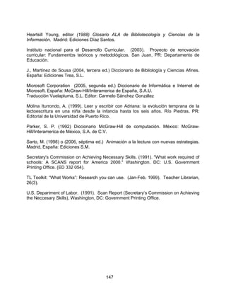 Heartsill Young, editor (1988) Glosario ALA de Bibliotecología y Ciencias de la
Información. Madrid: Ediciones Díaz Santos.

Instituto nacional para el Desarrollo Curricular. (2003). Proyecto de renovación
curricular: Fundamentos teóricos y metodológicos. San Juan, PR: Departamento de
Educación.

J., Martínez de Sousa (2004, tercera ed.) Diccionario de Bibliología y Ciencias Afines.
España: Ediciones Trea, S.L.

Microsoft Corporation (2005, segunda ed.) Diccionario de Informática e Internet de
Microsoft. España: McGraw-Hill/Interamerica de España, S.A.U.
Traducción Vuelapluma, S.L. Editor: Carmelo Sánchez González

Molina Iturrondo, A. (1999). Leer y escribir con Adriana: la evolución temprana de la
lectoescritura en una niña desde la infancia hasta los seis años. Río Piedras, PR:
Editorial de la Universidad de Puerto Rico.

Parker, S. P. (1992) Diccionario McGraw-Hill de computación. México: McGraw-
Hill/Interamerica de México, S.A. de C.V.

Sarto, M. (1998) o (2006, séptima ed.) Animación a la lectura con nuevas estrategias.
Madrid, España: Ediciones S.M.

Secretary's Commission on Achieving Necessary Skills. (1991). "What work required of
schools: A SCANS report for America 2000." Washington, DC: U.S. Government
Printing Office. (ED 332 054).

TL Toolkit: “What Works”: Research you can use. (Jan-Feb. 1999). Teacher Librarian,
26(3).

U.S. Department of Labor. (1991). Scan Report (Secretary’s Commission on Achieving
the Neccesary Skills), Washington, DC: Government Printing Office.




                                       147
 