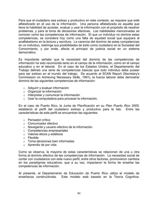 Para que el ciudadano sea exitoso y productivo en este contexto, se requiere que esté
alfabetizado en el uso de la información. Una persona alfabetizada es aquella que
tiene la habilidad de acceder, evaluar y usar la información con el propósito de resolver
problemas, y para la toma de decisiones efectivas. Las habilidades mencionadas se
conocen como las competencias de información. El que un individuo no domine estas
competencias, se considera hoy como una falta de equidad social que equipara al
analfabetismo en la lectura y escritura. La carencia del dominio de estas competencias
en un individuo, restringe sus posibilidades de éxito como ciudadano en la Sociedad del
Conocimiento, y por ende, afecta el principio de justicia social en un sistema
democrático.

Es importante señalar que la necesidad del dominio de las competencias de
información ha sido reconocida tanto en el campo de la información, como en el campo
educativo y en el laboral. En el caso de los Estados Unidos, el Departamento del
Trabajo delineó una serie de competencias básicas que todo individuo debe poseer
para ser exitoso en el mundo del trabajo. De acuerdo al SCAN Report (Secretary's
Commission on Achieving Necessary Skills, 1991), la fuerza laborar debe demostrar
dominio de las siguientes competencias de información:

   o   Adquirir y evaluar información
   o   Organizar la información
   o   Interpretar y comunicar la información
   o   Usar la computadora para procesar la información.

En el caso de Puerto Rico, la Junta de Planificación en su Plan Puerto Rico 2005,
estableció el perfil del ciudadano exitoso y productivo para la Isla. Entre las
características de este perfil se encuentran las siguientes:

   o   Pensador crítico
   o   Comunicador efectivo
   o   Navegante y usuario efectivo de la información
   o   Competencias empresariales
   o   Valores éticos y estéticos
   o   Flexible
   o   Toma decisiones bien informadas
   o   Aprendiz de por vida.

Como se observa, la mayoría de estas características se relacionan de una u otra
forma al dominio efectivo de las competencias de información. La necesidad social de
contar con ciudadanos con este nuevo perfil, entre otros factores, promovieron cambios
en los paradigmas educativos, que a su vez, impactaron la forma de enseñar las
competencias de información.

Al presente, el Departamento de Educación de Puerto Rico utiliza el modelo de
enseñanza constructivista.  Este modelo está basado en la Teoría Cognitiva-




                                           xv
 