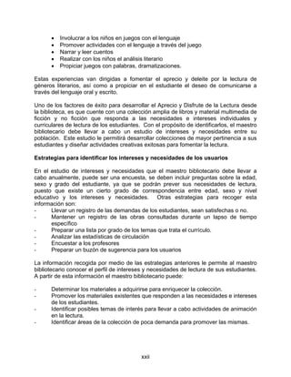 •   Involucrar a los niños en juegos con el lenguaje
      •   Promover actividades con el lenguaje a través del juego
      •   Narrar y leer cuentos
      •   Realizar con los niños el análisis literario
      •   Propiciar juegos con palabras, dramatizaciones.

Estas experiencias van dirigidas a fomentar el aprecio y deleite por la lectura de
géneros literarios, así como a propiciar en el estudiante el deseo de comunicarse a
través del lenguaje oral y escrito.

Uno de los factores de éxito para desarrollar el Aprecio y Disfrute de la Lectura desde
la biblioteca, es que cuente con una colección amplia de libros y material multimedia de
ficción y no ficción que responda a las necesidades e intereses individuales y
curriculares de lectura de los estudiantes. Con el propósito de identificarlos, el maestro
bibliotecario debe llevar a cabo un estudio de intereses y necesidades entre su
población. Este estudio le permitirá desarrollar colecciones de mayor pertinencia a sus
estudiantes y diseñar actividades creativas exitosas para fomentar la lectura.

Estrategias para identificar los intereses y necesidades de los usuarios

En el estudio de intereses y necesidades que el maestro bibliotecario debe llevar a
cabo anualmente, puede ser una encuesta, se deben incluir preguntas sobre la edad,
sexo y grado del estudiante, ya que se podrán prever sus necesidades de lectura,
puesto que existe un cierto grado de correspondencia entre edad, sexo y nivel
educativo y los intereses y necesidades. Otras estrategias para recoger esta
información son:
-     Llevar un registro de las demandas de los estudiantes, sean satisfechas o no.
-     Mantener un registro de las obras consultadas durante un lapso de tiempo
      específico
-     Preparar una lista por grado de los temas que trata el currículo.
-     Analizar las estadísticas de circulación
-     Encuestar a los profesores
-     Preparar un buzón de sugerencia para los usuarios

La información recogida por medio de las estrategias anteriores le permite al maestro
bibliotecario conocer el perfil de intereses y necesidades de lectura de sus estudiantes.
A partir de esta información el maestro bibliotecario puede:

-     Determinar los materiales a adquirirse para enriquecer la colección.
-     Promover los materiales existentes que responden a las necesidades e intereses
      de los estudiantes.
-     Identificar posibles temas de interés para llevar a cabo actividades de animación
      en la lectura.
-     Identificar áreas de la colección de poca demanda para promover las mismas.




                                           xxii
 