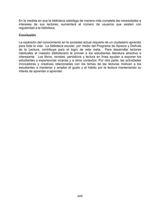 En la medida en que la biblioteca satisfaga de manera más completa las necesidades e
intereses de sus lectores, aumentará el número de usuarios que asisten con
regularidad a la biblioteca.

Conclusión

La explosión del conocimiento en la sociedad actual requiere de un ciudadano aprendiz
para toda la vida. La biblioteca escolar, por medio del Programa de Aprecio y Disfrute
de la Lectura, contribuye para el logro de esta meta. Para desarrollar lectores
habituales el maestro bibliotecario le provee a los estudiantes literatura atractiva e
interesante. Los libros, revistas, periódicos y lectura en línea ayudan a exponer los
estudiantes a experiencias vicarias y a otros contextos. Por otra parte, las actividades
innovadoras y creativas relacionadas con los temas de las lecturas motivan a los
estudiantes a mantener y ampliar el gusto y el hábito por la lectura manteniendo su
interés de aprender a aprender.




                                          xxiii
 
