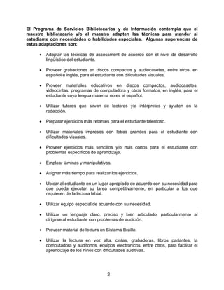 El Programa de Servicios Bibliotecarios y de Información contempla que el
maestro bibliotecario y/o el maestro adapten las técnicas para atender al
estudiante con necesidades o habilidades especiales. Algunas sugerencias de
estas adaptaciones son:

     •   Adaptar las técnicas de assessment de acuerdo con el nivel de desarrollo
         lingüístico del estudiante.

     •   Proveer grabaciones en discos compactos y audiocasetes, entre otros, en
         español e inglés, para el estudiante con dificultades visuales.

     •   Proveer materiales educativos en discos compactos, audiocasetes,
         videocintas, programas de computadora y otros formatos, en inglés, para el
         estudiante cuya lengua materna no es el español.

     •   Utilizar tutores que sirvan de lectores y/o intérpretes y ayuden en la
         redacción.

     •   Preparar ejercicios más retantes para el estudiante talentoso.

     •   Utilizar materiales impresos con letras grandes para el estudiante con
         dificultades visuales.

     •   Proveer ejercicios más sencillos y/o más cortos para el estudiante con
         problemas específicos de aprendizaje.

     •   Emplear láminas y manipulativos.

     •   Asignar más tiempo para realizar los ejercicios.

     •   Ubicar al estudiante en un lugar apropiado de acuerdo con su necesidad para
         que pueda ejecutar su tarea competitivamente, en particular a los que
         requieren de la lectura labial.

     •   Utilizar equipo especial de acuerdo con su necesidad.

     •   Utilizar un lenguaje claro, preciso y bien articulado, particularmente al
         dirigirse al estudiante con problemas de audición.

     •   Proveer material de lectura en Sistema Braille.

     •   Utilizar la lectura en voz alta, cintas, grabadoras, libros parlantes, la
         computadora y audífonos, equipos electrónicos, entre otros, para facilitar el
         aprendizaje de los niños con dificultades auditivas.




                                         2
 