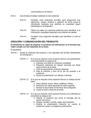mencionarlos en el informe.

AI.K.4     Auto-Evalúa el trabajo realizado en este estándar

           AI.K.4.1     Contesta unas preguntas sencillas para asegurarse que
                        seleccionó, extrajo, sintetizó y organizó de forma visual la
                        información relevante que satisface su necesidad según
                        identificada en el Estándar I.

           AI.K.4.2     Utiliza una tabla con opciones pictóricas para identificar si la
                        información recopilada responde a los criterios de calidad.

           AI.K.4.3     Contesta unas preguntas sencillas para identificar si evitó el
                        plagio.
CREACIÓN Y COMUNICACIÓN DEL PRODUCTO
El estudiante es capaz de preparar su producto de información en el formato que
mejor cumple con los requisitos de su tarea.
El estudiante:
CCP.K.1    Ajusta el contenido del producto, a los requisitos del formato identificados
           en el Estándar I.

           CCP.K.1.1    Si lo que se requiere como producto final es una presentación
                        oral el estudiante se asegura de;
                            a. Expresar sus ideas en oraciones completas.
                            b. Presentar oralmente de manera resumida sus ideas
                                sobre el tema de la tarea.
                            c. Ceñir la presentación al tiempo asignado.
                            d. Usar el volumen y tono de la voz de acuerdo a la
                                audiencia.
                            e. Apoya la presentación con dibujos o láminas.

           CCP.K.1.2    Si lo que se requiere como producto final es un trabajo escrito
                        debe:
                            a. Incluir dibujos, trazos, letras, palabras y frases.
                            b. Presentar sus ideas siguiendo el orden sugerido.
                            c. Revisar el documento en términos de la ortografía.
                            d. Copiar el autor y titulo de la fuente.

           CCP.K.1.3    Si lo que se requiere como producto final es uno multimedio el
                        estudiante se asegura de:
                            a. Diseñar un producto que envíe el mensaje que se
                               quiere comunicar.
                            b. Integrar visuales y sonido, según sea necesario.
                            c. Diseñar la presentación tomando en cuenta la
                               audiencia a quien va dirigida la presentación.


                                        9
 