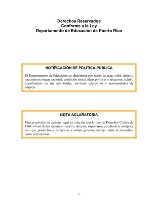 Derechos Reservados
                   Conforme a la Ley
        Departamento de Educación de Puerto Rico




               NOTIFICACIÓN DE POLÍTICA PÚBLICA

El Departamento de Educación no discrimina por razón de raza, color, género,
nacimiento, origen nacional, condición social, ideas políticas o religiosas, edad o
impedimento en sus actividades, servicios educativos y oportunidades de
empleo.




                           NOTA ACLARATORIA

Para propósitos de carácter legal en relación con la Ley de Derechos Civiles de
1964, el uso de los términos maestro, director, supervisor, estudiante y cualquier
otro que pueda hacer referencia a ambos géneros, incluye tanto al masculino
como al femenino.




                                         i
 