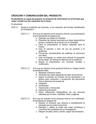 CREACIÓN Y COMUNICACIÓN DEL PRODUCTO
El estudiante es capaz de preparar su producto de información en el formato que
mejor cumple con los requisitos de su tarea.
El estudiante:
CCP.2.1    Ajusta el contenido del producto, a los requisitos del formato identificados
           en el Estándar I.

           CCP.2.1.1     Si lo que se requiere como producto final es una presentación
                         oral el estudiante se asegura de;
                             a. Expresar sus ideas con claridad
                             b. Presentar de manera resumida sus ideas siguiendo los
                                 temas y subtemas de acuerdo con su bosquejo.
                             c. Ceñir la presentación al tiempo asignado para la
                                 misma.
                             d. Usar el volumen y tono de voz de acuerdo a la
                                 audiencia.
                             e. Pronunciar correctamente las palabras al comunicar
                                 sus ideas.
                             f. Usar el lenguaje no verbal para reforzar la expresión
                                 de las ideas, sin distraer la atención de la audiencia.
                             g. Apoyar la presentación con recursos visuales o
                                 multimedios

           CCP.2.1.2     Si lo que se requiere como producto final es un trabajo escrito
                         el estudiante debe:
                             a. Redactar oraciones cortas.
                             b. Presentar sus ideas siguiendo el orden de los temas.
                             c. Seguir el proceso de revisión de los borradores y la
                                lectura para corrección y producción del documento
                                final en términos de errores de
                             d. ortografía
                             e. acentuación
                             f. mayúsculas y minúsculas
                             g. signos de puntuación
                             h. Incluir referencias bibliográficas de los recursos
                                utilizados por el autor, ilustrador, titulo y páginas.

           CCP.2.1.3     Si lo que se requiere como producto final es uno multimedio,
                         el estudiante se asegura de:
                             a. Diseñar un producto que refuerce o complemente el
                                mensaje que se quiere comunicar.
                             b. Distinguir y utilizar el medio que mejor contribuya a
                                comunicar los resultados de su investigación.
                             c. Integrar visuales, texto y sonido, según sea necesario.


                                        23
 