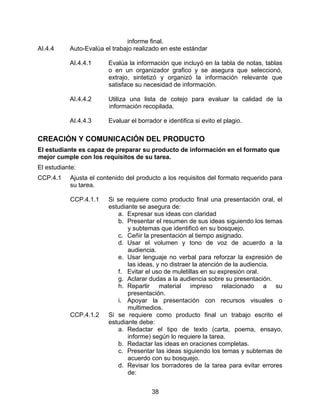 informe final.
AI.4.4     Auto-Evalúa el trabajo realizado en este estándar

           AI.4.4.1     Evalúa la información que incluyó en la tabla de notas, tablas
                        o en un organizador grafico y se asegura que seleccionó,
                        extrajo, sintetizó y organizó la información relevante que
                        satisface su necesidad de información.

           AI.4.4.2     Utiliza una lista de cotejo para evaluar la calidad de la
                        información recopilada.

           AI.4.4.3     Evaluar el borrador e identifica si evito el plagio.

CREACIÓN Y COMUNICACIÓN DEL PRODUCTO
El estudiante es capaz de preparar su producto de información en el formato que
mejor cumple con los requisitos de su tarea.
El estudiante:
CCP.4.1    Ajusta el contenido del producto a los requisitos del formato requerido para
           su tarea.

           CCP.4.1.1    Si se requiere como producto final una presentación oral, el
                        estudiante se asegura de:
                           a. Expresar sus ideas con claridad
                           b. Presentar el resumen de sus ideas siguiendo los temas
                               y subtemas que identificó en su bosquejo.
                           c. Ceñir la presentación al tiempo asignado.
                           d. Usar el volumen y tono de voz de acuerdo a la
                               audiencia.
                           e. Usar lenguaje no verbal para reforzar la expresión de
                               las ideas, y no distraer la atención de la audiencia.
                           f. Evitar el uso de muletillas en su expresión oral.
                           g. Aclarar dudas a la audiencia sobre su presentación.
                           h. Repartir material impreso relacionado a su
                               presentación.
                           i. Apoyar la presentación con recursos visuales o
                               multimedios.
           CCP.4.1.2    Si se requiere como producto final un trabajo escrito el
                        estudiante debe:
                           a. Redactar el tipo de texto (carta, poema, ensayo,
                               informe) según lo requiere la tarea.
                           b. Redactar las ideas en oraciones completas.
                           c. Presentar las ideas siguiendo los temas y subtemas de
                               acuerdo con su bosquejo.
                           d. Revisar los borradores de la tarea para evitar errores
                               de:


                                        38
 