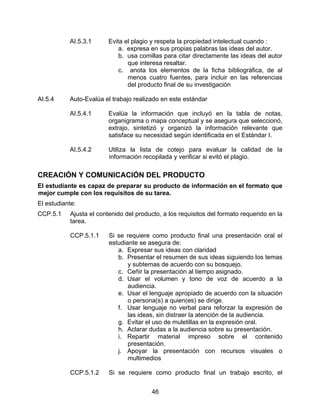 AI.5.3.1      Evita el plagio y respeta la propiedad intelectual cuando :
                             a. expresa en sus propias palabras las ideas del autor.
                             b. usa comillas para citar directamente las ideas del autor
                                que interesa resaltar.
                             c. anota los elementos de la ficha bibliográfica, de al
                                menos cuatro fuentes, para incluir en las referencias
                                del producto final de su investigación

AI.5.4     Auto-Evalúa el trabajo realizado en este estándar

           AI.5.4.1      Evalúa la información que incluyó en la tabla de notas,
                         organigrama o mapa conceptual y se asegura que seleccionó,
                         extrajo, sintetizó y organizó la información relevante que
                         satisface su necesidad según identificada en el Estándar I.

           AI.5.4.2      Utiliza la lista de cotejo para evaluar la calidad de la
                         información recopilada y verificar si evitó el plagio.

CREACIÓN Y COMUNICACIÓN DEL PRODUCTO
El estudiante es capaz de preparar su producto de información en el formato que
mejor cumple con los requisitos de su tarea.
El estudiante:
CCP.5.1    Ajusta el contenido del producto, a los requisitos del formato requerido en la
           tarea.

           CCP.5.1.1     Si se requiere como producto final una presentación oral el
                         estudiante se asegura de:
                            a. Expresar sus ideas con claridad
                            b. Presentar el resumen de sus ideas siguiendo los temas
                                y subtemas de acuerdo con su bosquejo.
                            c. Ceñir la presentación al tiempo asignado.
                            d. Usar el volumen y tono de voz de acuerdo a la
                                audiencia.
                            e. Usar el lenguaje apropiado de acuerdo con la situación
                                o persona(s) a quien(es) se dirige.
                            f. Usar lenguaje no verbal para reforzar la expresión de
                                las ideas, sin distraer la atención de la audiencia.
                            g. Evitar el uso de muletillas en la expresión oral.
                            h. Aclarar dudas a la audiencia sobre su presentación.
                            i. Repartir material impreso sobre el contenido
                                presentación.
                            j. Apoyar la presentación con recursos visuales o
                                multimedios

           CCP.5.1.2     Si se requiere como producto final un trabajo escrito, el


                                         46
 