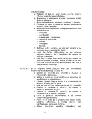 estudiante debe:
               a. Redactar el tipo de texto (carta, poema, ensayo,
                   informe) según lo requiere la tarea.
               b. Seleccionar el vocabulario preciso y adecuado al tipo
                   de texto solicitado.
               c. Redactar las ideas en oraciones completas y párrafos.
               d. Presentar las ideas siguiendo los temas y subtemas de
                   acuerdo con su bosquejo.
               e. Revisar los borradores para corregir el documento final
                   en términos de:
                   • ortografía
                   • acentuación
                   • mayúsculas y minúsculas
                   • signos de puntuación
                   • sintaxis
                   • conceptos
                   • formato
               f. Distinguir entre párrafos, ya sea por sangría a su
                   comienzo o por espacio entre éstos.
               g. Incluir las fichas bibliográficas de los recursos
                   utilizados siguiendo las indicaciones del manual de
                   estilo recomendado.
               h. Usar las funciones intermedias de un procesador de
                   palabras para facilitar el proceso de edición del trabajo.
               i. Utiliza el manual de estilo recomendado para dar el
                   formato final a su trabajo.

CCP.5.1.3   Si se requiere como producto final una presentación
            multimedio el estudiante se asegura de:
               a. Diseñar un producto que presente y divulgue la
                  información a comunicar.
               b. Utilizar el medio que mejor contribuya a comunicar los
                  resultados de la investigación.
               c. Integrar visuales, texto y sonido a la presentación de
                  acuerdo al contenido del tema.
               d. Usar secuencia lógica en la organización del contenido.
               e. Diseñar la presentación tomando en cuenta la
                  audiencia a quien va dirigida.
               f. Diseñar la presentación tomando en cuenta el
                  contenido que se interesa proyectar.
               g. Crear el producto respondiendo a los criterios
                  establecidos para la tarea.
               h. Incluir en el texto de la presentación frases cortas,
                  palabras, referencias a puntos claves, citas
                  significativas o conceptos del tema.
               i. Utilizar    elementos    visuales    motivadores   que


                            47
 