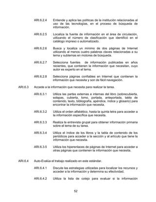 ARI.6.2.4     Entiende y aplica las políticas de la institución relacionadas al
                        uso de las tecnologías, en el proceso de búsqueda de
                        información.

          ARI.6.2.5     Localiza la fuente de información en el área de circulación,
                        utilizando el número de clasificación que identificó en el
                        catálogo impreso o automatizado.

          ARI.6.2.6     Busca y localiza un mínimo de dos páginas de Internet
                        utilizando al menos cuatro palabras claves relacionadas a su
                        tema y subtemas en motores de búsqueda.

          ARI.6.2.7     Selecciona fuentes de información publicadas en años
                        recientes, que contienen la información que necesitan, cuyo
                        autor es experto en el tema.

          ARI.6.2.8     Selecciona páginas confiables en Internet que contienen la
                        información que necesita y son de fácil navegación.

ARI.6.3   Accede a la información que necesita para realizar la tarea.

          ARI.6.3.1     Utiliza las partes externas e internas del libro (sobrecubierta,
                        solapas, cubierta, lomo, portada, anteportada, tabla de
                        contenido, texto, bibliografía, apéndice, índice y glosario) para
                        encontrar la información que necesita.

          ARI.6.3.2     Utiliza el orden alfabético, hasta la quinta letra para acceder a
                        la información específica que necesita.

          ARI.6.3.3     Realiza la entrevista grupal para obtener información primaria
                        sobre el tema de su tarea.

          ARI.6.3.4     Utiliza el índice de los libros y la tabla de contenido de los
                        periódicos para acceder a la sección y al artículo que tiene la
                        información que necesita.

          ARI.6.3.5     Utiliza los hiperenlaces de páginas de Internet para acceder a
                        otras páginas que contienen la información que necesita.


ARI.6.4   Auto-Evalúa el trabajo realizado en este estándar.

          ARI.6.4.1     Discute las estrategias utilizadas para localizar los recursos y
                        acceder a la información y determina su efectividad.

          ARI.6.4.2     Utiliza la lista de cotejo para evaluar si la información



                                        52
 