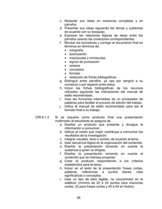 c. Redactar sus ideas en oraciones completas y en
                  párrafos.
               d. Presentar sus ideas siguiendo los temas y subtemas
                  de acuerdo con su bosquejo.
               e. Expresar las relaciones lógicas de ideas entre los
                  párrafos usando los conectores correspondientes.
               f. Revisar los borradores y corregir el documento final en
                  términos en términos de:
                  • ortografía
                  • acentuación
                  • mayúsculas y minúsculas
                  • signos de puntuación
                  • sintaxis
                  • conceptos
                  • formato
                  • redacción de fichas bibliográficas.
               g. Distinguir entre párrafos, ya sea por sangría a su
                  comienzo o por espacio entre éstos.
               h. Incluir las fichas bibliográficas de los recursos
                  utilizados siguiendo las indicaciones del manual de
                  estilo recomendado.
               i. Usar las funciones intermedias de un procesador de
                  palabras para facilitar el proceso de edición del trabajo.
               j. Utiliza el manual de estilo recomendado para dar el
                  formato final a su trabajo.

CRI.6.1.3   Si se requiere como producto final una presentación
            multimedio el estudiante se asegura de:
               a. Diseñar un producto que presente y divulgue la
                  información a comunicar. .
               b. Utilizar el medio que mejor contribuya a comunicar los
                  resultados de la investigación.
               c. Integrar visuales, texto y sonido, de acuerdo al tema.
               d. Usar secuencia lógica en la organización del contenido.
               e. Diseñar la presentación tomando en cuenta la
                  audiencia a quien va dirigida.
               f. Diseñar la presentación tomando en cuenta el
                  contenido que se interesa proyectar.
               g. Crear el producto respondiendo a los criterios
                  establecidos para la tarea.
               h. Incluir en el texto de la presentación frases cortas,
                  palabras, referencias a puntos claves, citas
                  significativas o conceptos.
               i. Usar un tipo de letra legible, no concentrase en la
                  estética- (mínimo de 20 a 24 puntos para oraciones
                  cortas, 32 para frases cortas y 40 a 44 en títulos).


                           56
 