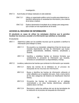 investigación.

ENI.7.3    Auto-Evalúa el trabajo realizado en este estándar.

          ENI.7.3.1     Utiliza un organizador gráfico como la araña para determinar si
                        identificó claramente su necesidad de información y los criterios
                        de la tarea a realizar.

          ENI.7.3.2     Explica claramente el resultado de su trabajo para asegurarse
                        que cumple con las expectativas de la tarea.


ACCESO AL RECURSO DE INFORMACIÓN
El estudiante es capaz de utilizar las estrategias efectivas que le permiten
localizar los recursos y acceder a la información que satisface su necesidad.
El estudiante:
ARI.7.1     Determina cuáles son los posibles recursos que le ayudarán a clarificar la
            información para trabajar su tarea.

            ARI.7.1.1    De acuerdo a su necesidad, categoriza el tipo de recurso que
                         necesita dependiendo del tipo de información que busca:
                         general, especializada, detallada, histórica, actualizada y
                         reciente.

            ARI.7.1.2    Identifica y establece fuentes en diversos formatos que
                         posiblemente le proveerán la información que necesita,
                         tomando en consideración su disponibilidad y manejo.

ARI.7.2    Localiza y selecciona las fuentes que contienen la información que necesita

           ARI.7.2.1     Aplica las normas de la biblioteca en el proceso de
                         búsqueda de los recursos de información.

           ARI.7.2.2     Busca e identifica las fuentes de información utilizando el
                         orden alfabético por el apellido del autor, título o tema dentro
                         de las diez categorías del Sistema de Clasificación Decimal
                         Dewey.

           ARI.7.2.3     Encuentra las fuentes de información en el catálogo
                         automatizado y en otras fuentes electrónicas, utilizando
                         palabra clave o el título.

           ARI.7.2.4     Reconoce y aplica las políticas del uso de las tecnologías de
                         la institución en el proceso de búsqueda de información



                                         60
 