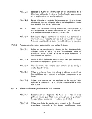 ARI.7.2.5     Localiza la fuente de información en los anaqueles de la
                        biblioteca, utilizando el número de clasificación que aparece
                        en el catálogo impreso o automatizado.

          ARI.7.2.6     Busca y localiza en motores de búsqueda, un mínimo de tres
                        páginas de Internet utilizando al menos seis palabras calves
                        relacionadas a su tema y subtemas.

          ARI.7.2.7     Selecciona fuentes impresas y multimedios que le proveen la
                        información que necesitan tales como artículos de periódico
                        que han sido reseñados en otras publicaciones.

          ARI.7.2.8     Selecciona páginas confiables en Internet que contienen la
                        información que necesita, son de fácil navegación e incluye
                        fecha de actualización, el autor y la institución que la auspicia.

ARI.7.3   Accede a la información que necesita para realizar la tarea.

          ARI.7.3.1     Utiliza las partes externas e internas del libro (sobrecubierta,
                        solapas, cubierta, lomo, portada, anteportada, tabla de
                        contenido, texto, índice y glosario) para encontrar la
                        información que necesita.

          ARI.7.3.2     Utiliza el orden alfabético, hasta la sexta letra para acceder a
                        la información específica que necesita.

          ARI.7.3.3     Obtiene información primaria sobre el tema de su tarea por
                        medio de entrevistas.

          ARI.7.3.4     Utiliza el índice de libros y revistas y la tabla de contenido de
                        los periódicos para acceder a artículos relacionados a su
                        tema.

          ARI.7.3.5     Utiliza hiperenlaces de las páginas de la Internet para
                        acceder a información de conceptos relacionados al tema
                        que busca.

ARI.7.4   Auto-Evalúa el trabajo realizado en este estándar.


          ARI.7.4.1     Presenta en un diagrama de Venn la combinación de
                        palabras claves que utilizó en su estrategia de búsqueda con
                        los operadores booleanos y evalúa su efectividad.

          ARI.7.4.2     Utiliza una lista de coteja para evaluar si la información
                        encontrada responde a los temas identificados como



                                        61
 