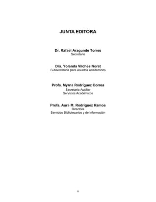JUNTA EDITORA



   Dr. Rafael Aragunde Torres
               Secretario


   Dra. Yolanda Vilches Norat
Subsecretaria para Asuntos Académicos




Profa. Myrna Rodríguez Correa
          Secretaria Auxiliar
         Servicios Académicos


Profa. Aura M. Rodríguez Ramos
                 Directora
Servicios Bibliotecarios y de Información




                   v
 