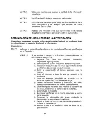 AI.7.4.2       Utiliza una rubrica para evaluar la calidad de la información
                          recopilada.

           AI.7.4.3       Identifica si evitó el plagio evaluando su borrador.

           AI.7.4.4       Utiliza la lista de cotejo para desglosar los elementos de la
                          ficha bibliográfica y se asegura que recopiló los datos
                          requeridos para la tarea.

           AI.7.4.5       Redacta una reflexión sobre sus experiencias en el proceso
                          de aplicar la información para la creación de su borrador.

COMUNICACIÓN DEL RESULTADO DE LA INVESTIGACIÓN
El estudiante es capaz de presentar en forma oral, escrita y/o visual, los resultados de su
investigación con el propósito de difundir la información.
El estudiante:
CRI.7.1     Adecuar el contenido del producto, a los requisitos del formato identificados
            en el Estándar I.

            CRI.7.1.1     Si se requiere como producto final una presentación oral, el
                          estudiante se asegura de:
                             a. Expresar sus ideas con claridad, coherencia,
                                 objetividad, lógica y unidad.
                             b. Seleccionar los puntos relevantes de la investigación.
                             c. Presentar el resumen de sus ideas siguiendo los temas
                                 y subtemas de acuerdo con su bosquejo.
                             d. Ceñir la presentación al tiempo asignado para la
                                 misma.
                             e. Usar el volumen y tono de voz de acuerdo a la
                                 audiencia.
                             f. Usar un lenguaje apropiado de acuerdo con la
                                 situación o persona(s) a quien(es) se dirige.
                             g. Utilizar vocabulario extenso y adecuado, así como
                                 conjugación correcta de los verbos y concordancia.
                             h. Usar el lenguaje no verbal para reforzar la expresión de
                                 las ideas, sin distraer la atención de la audiencia.
                             i. Evitar el uso de muletilla.
                             j. Demostrar confianza en si mismo, seguridad y control
                                 de la situación.
                             k. Fomentar la interacción del grupo mediante la
                                 formulación de preguntas sobre el tema.
                             l. Seguir el orden de introducción, desarrollo y conclusión
                                 durante la presentación.
                             m. Aclarar dudas a la audiencia sobre el tema de su
                                 presentación.


                                          64
 