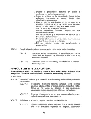 f. Diseñar la presentación tomando en cuenta el
                               contenido que se interesa proyectar.
                            g. Incluir en el texto de la presentación frases cortas,
                               palabras, referencias a puntos claves, citas
                               significativas o conceptos.
                            h. Usar un tipo de letra legible, no concentrase en la
                               estética- (mínimo de 20 a 24 puntos para oraciones
                               cortas, 32 para frases cortas y 40 a 44 en títulos).
                            i. Colocar los títulos en la parte superior.
                            j. Utilizar    elementos     visuales    motivadores    que
                               complementen el texto.
                            k. Utilizar los colores y el movimiento en servicio de la
                               transmisión de la información.
                            l. Comenzar el diseño con un elemento motivador para
                               cautivar la atención de la audiencia.
                            m. Entregar material impreso para complementar la
                               presentación.

CRI.7.2    Auto-Evalúa el producto de información y el proceso de investigación.

           CRI.7.2.1      Utiliza una escala para evaluar el producto de información
                          creado con el propósito de identificar si responde a los
                          requisitos de la tarea.

           CRI.7.2.2      Reflexiona sobre sus fortalezas y debilidades en el proceso
                          de investigación.

APRECIO Y DISFRUTE DE LA LECTURA
El estudiante es capaz de apreciar y disfrutar de la lectura como actividad libre,
imaginativa, solidaria, compensadora, intelectual, recreativa y creadora.
El estudiante:
ADL.7.1    Selecciona lecturas que satisfacen sus intereses y necesidades personales
           y curriculares
           ADL.7.1.1      Selecciona libremente lecturas variadas como cuentos,
                          poesías, fábulas, mitos, leyendas, dramas, biografías y otros
                          libros de no ficción de acuerdo a sus necesidades
                          personales, gustos, preferencias, intereses particulares.

           ADL.7.1.2     Examina diversos recursos en que encuentra las lecturas y
                         selecciona aquellos de su preferencia.

ADL.7.2    Disfruta de la lectura y comparte con otros sus experiencias.

           ADL.7.2.1     Aprecia la literatura juvenil y disfruta que le narren, le lean,
                         leer y lo demuestra hojeando las páginas, observando


                                        66
 