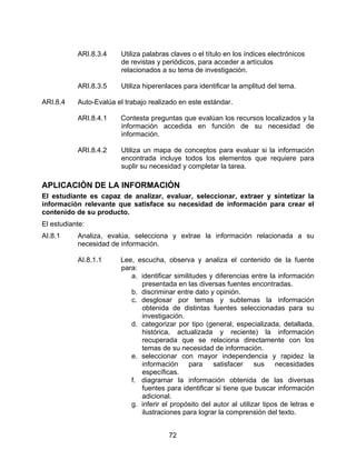ARI.8.3.4     Utiliza palabras claves o el título en los índices electrónicos
                         de revistas y periódicos, para acceder a artículos
                         relacionados a su tema de investigación.

           ARI.8.3.5     Utiliza hiperenlaces para identificar la amplitud del tema.

ARI.8.4    Auto-Evalúa el trabajo realizado en este estándar.

           ARI.8.4.1    Contesta preguntas que evalúan los recursos localizados y la
                        información accedida en función de su necesidad de
                        información.

           ARI.8.4.2     Utiliza un mapa de conceptos para evaluar si la información
                         encontrada incluye todos los elementos que requiere para
                         suplir su necesidad y completar la tarea.

APLICACIÓN DE LA INFORMACIÓN
El estudiante es capaz de analizar, evaluar, seleccionar, extraer y sintetizar la
información relevante que satisface su necesidad de información para crear el
contenido de su producto.
El estudiante:
AI.8.1     Analiza, evalúa, selecciona y extrae la información relacionada a su
           necesidad de información.

           AI.8.1.1     Lee, escucha, observa y analiza el contenido de la fuente
                        para:
                           a. identificar similitudes y diferencias entre la información
                              presentada en las diversas fuentes encontradas.
                           b. discriminar entre dato y opinión.
                           c. desglosar por temas y subtemas la información
                              obtenida de distintas fuentes seleccionadas para su
                              investigación.
                           d. categorizar por tipo (general, especializada, detallada,
                              histórica, actualizada y reciente) la información
                              recuperada que se relaciona directamente con los
                              temas de su necesidad de información.
                           e. seleccionar con mayor independencia y rapidez la
                              información      para    satisfacer     sus    necesidades
                              específicas.
                           f. diagramar la información obtenida de las diversas
                              fuentes para identificar si tiene que buscar información
                              adicional.
                           g. inferir el propósito del autor al utilizar tipos de letras e
                              ilustraciones para lograr la comprensión del texto.


                                         72
 