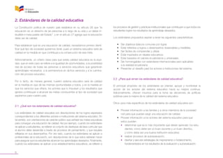 6
2. Estándares de la calidad educativa
La Constitución política de nuestro país establece en su artículo 26 que “la
educación es un derecho de las personas a lo largo de su vida y un deber in-
eludible e inexcusable del Estado”, y en el artículo 27 agrega que la educación
debe ser de calidad.
Para establecer qué es una educación de calidad, necesitamos primero identi-
ficar qué tipo de sociedad queremos tener, pues un sistema educativo será de
calidad en la medida en que contribuya a la consecución de esa meta.
Adicionalmente, un criterio clave para que exista calidad educativa es la equi-
dad, que en este caso se refiere a la igualdad de oportunidades, a la posibilidad
real de acceso de todas las personas a servicios educativos que garanticen
aprendizajes necesarios, a la permanencia en dichos servicios y a la culmina-
ción del proceso educativo.
Por lo tanto, de manera general, nuestro sistema educativo será de calidad
en la medida en que dé las mismas oportunidades a todos, y en la medida en
que los servicios que ofrece, los actores que lo impulsan y los resultados que
genera contribuyan a alcanzar las metas conducentes al tipo de sociedad que
aspiramos para nuestro país.
2.1 ¿Qué son los estándares de calidad educativa?
Los estándares de calidad educativa son descripciones de los logros esperados
correspondientes a los diferentes actores e instituciones del sistema educativo. En
tal sentido, son orientaciones de carácter público que señalan las metas educativas
para conseguir una educación de calidad. Así por ejemplo, cuando los estándares
se aplican a estudiantes, se refieren al conjunto de destrezas del área curricular que
el alumno debe desarrollar a través de procesos de pensamiento, y que requiere
reflejarse en sus desempeños. Por otro lado, cuando los estándares se aplican a
profesionales de la educación, son descripciones de lo que estos deberían hacer
para asegurar que los estudiantes alcancen los aprendizajes deseados. Finalmente,
cuando los estándares se aplican a los establecimientos educativos, se refieren a
los procesos de gestión y prácticas institucionales que contribuyen a que todos los
estudiantes logren los resultados de aprendizaje deseados.
Los estándares propuestos aspiran a tener las siguientes características:
•	 Ser objetivos básicos comunes por lograr.
•	 Estar referidos a logros o desempeños observables y medibles.
•	 Ser fáciles de comprender y utilizar.
•	 Estar inspirados en ideales educativos.
•	 Estar basados en valores ecuatorianos y universales.
•	 Ser homologables con estándares internacionales pero aplicables
a la realidad ecuatoriana.
•	 Presentar un desafío para los actores e instituciones del sistema.
2.2 ¿Para qué sirven los estándares de calidad educativa?
El principal propósito de los estándares es orientar, apoyar y monitorear la
acción de los actores del sistema educativo hacia su mejora continua.
Adicionalmente, ofrecen insumos para la toma de decisiones de políticas
públicas para la mejora de la calidad del sistema educativo.
Otros usos más específicos de los estándares de calidad educativa son:
•	 Proveer información a las familias y a otros miembros de la sociedad
civil para que puedan exigir una educación de calidad.
•	 Proveer información a los actores del sistema educativo para que 	
estos puedan:
•	 determinar qué es lo más importante que deben aprender 	los estu-
diantes, cómo debe ser un buen docente y un buen directivo,
y cómo debe ser una buena institución educativa;
•	 realizar procesos de autoevaluación;
•	 diseñar y ejecutar estrategias de mejoramiento o fortalecimiento,
fundamentados en los resultados de la evaluación y autoevaluación.
 