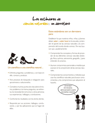 1 2
Un científico o una científica natural...
••••• Enfrenta preguntas y problemas y, con base en
ello, conoce y produce.
• Vive procesos de búsqueda e indagación para
aproximarse a solucionarlos.
• Considera muchos puntos de vista sobre el mis-
mo problema o la misma pregunta y se enfren-
ta a la necesidad de comunicar a otras personas
sus experiencias, hallazgos y conclusiones.
• Confronta los resultados con los de los demás.
• Responde por sus acciones, hallazgos, conclu-
siones, y por las aplicaciones que se hagan de
ellos.
LLLLLos estándares deos estándares deos estándares deos estándares deos estándares de
ciencias naturalesciencias naturalesciencias naturalesciencias naturalesciencias naturales : un derrotero: un derrotero: un derrotero: un derrotero: un derrotero
Estos estándares son un derrotero
para:
Establecer lo que nuestros niños, niñas y jóvenes
deben sabersabersabersabersaber y saber hacersaber hacersaber hacersaber hacersaber hacer en la escuela y enten-
der el aporte de las ciencias naturales a la com-
prensión del mundo donde vivimos. Por eso bus-
can que, paulatinamente:
••••• Comprendan los conceptos y formas de proce-
der de las diferentes ciencias naturales (biolo-
gía, física, química, astronomía, geografía...) para
entender el universo.
••••• Asuman compromisos personales a medida que
avanzan en la comprensión de las ciencias natu-
rales.
••••• Comprendan los conocimientos y métodos que
usan los científicos naturales para buscar cono-
cimientos y los compromisos que adquieren al
hacerlo.
¿Investigar?
eso me gusta.
¿Será que pasito a pasito
me enseñan a hacerlo?
 