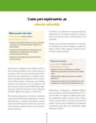 2 4
Ideas para exploradores deIdeas para exploradores deIdeas para exploradores deIdeas para exploradores deIdeas para exploradores de
ciencias naturalesciencias naturalesciencias naturalesciencias naturalesciencias naturales
El profesor o la profesora nos pregunta sobre las
observaciones, nos ayuda a organizar la informa-
ción y nos estimula a hacer comparaciones y más
preguntas.
Después de un tiempo presentamos, en grupos,
los resultados de nuestra indagación usando car-
teleras, afiches, tablas, dibujos y todos los recur-
sos que hayamos utilizado.
Observamos y registramos con dibujos el Sol, la
Luna y diversas estrellas, por lo menos una vez a
la semana, a la misma hora, durante varios meses.
Una vez al mes, presentamos a nuestros compa-
ñeros y compañeras los registros hechos, compa-
ramos observaciones y discutimos qué cambios
vemos en las posiciones y en la apariencia del
Sol y la Luna, así como qué estrellas de las regis-
tradas por todos son comunes y cómo logramos
identificar algunas para seguir su movimiento.
Nos hacemos preguntas e intentamos resolverlas
a partir de la información recolectada en nuestras
observaciones y también consultando muchas
fuentes de información (miembros de nuestra fa-
milia, docentes, expertos, libros y otras que ten-
gamos al alcance).
Observamos, manipulamos y dibujamos objetos
de uso cotidiano y vamos descubriendo cómo mu-
chos de ellos son máquinas simples (tijeras, alica-
tes, depiladores, poleas, cuerdas, carros y tantos
otros). Los describimos, teniendo en cuenta sus
partes y sus funciones. Establecemos semejanzas
y diferencias entre ellos y los clasificamos, según
diferentes criterios.
Observación del cielo
Grados sugeridos:Grados sugeridos:Grados sugeridos:Grados sugeridos:Grados sugeridos: primero a tercero
Esta actividad nos permite:Esta actividad nos permite:Esta actividad nos permite:Esta actividad nos permite:Esta actividad nos permite:
• Observar el movimiento del Sol, la Luna y las estrellas
en el cielo en un periodo de tiempo y registrar las
observaciones.
• Comunicar a los compañeros los resultados de las
observaciones, compararlos con los de ellos y
escuchar sus puntos de vista.
• Presentar los resultados de las observaciones de
diversas maneras.
Máquinas simples
Grados sugeridos:Grados sugeridos:Grados sugeridos:Grados sugeridos:Grados sugeridos: cuarto y quinto
Esta actividad nos permite:Esta actividad nos permite:Esta actividad nos permite:Esta actividad nos permite:Esta actividad nos permite:
• Observar el entorno e identificar en él objetos
específicos que ayudan al ser humano en su trabajo
diario.
• Diseñar objetos útiles para solucionar problemas
específicos.
• Comparar estos objetos con los diseñados por otros
compañeros y por gente de otras épocas históricas.
 
