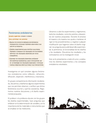 2 6
Fenómenos ondulatorios
Grados sugeridos:Grados sugeridos:Grados sugeridos:Grados sugeridos:Grados sugeridos: octavo y noveno
Esta actividad nos permite:Esta actividad nos permite:Esta actividad nos permite:Esta actividad nos permite:Esta actividad nos permite:
••••• Buscar en el entorno ejemplos de fenómenos
ondulatorios y formular hipótesis sobre ellos y sus
usos en la industria.
••••• Diseñar experimentos para verificar las propias
hipótesis y comparar los resultados con los modelos
teóricos y los resultados obtenidos por otros
compañeros.
••••• Expresar los resultados obtenidos utilizando
herramientas matemáticas, sacar conclusiones -así
no se obtengan los resultados esperados- y formular
nuevas preguntas sobre las ondas y sus interacciones.
Llevamos a cabo los experimentos y registramos,
tanto los resultados, como los aciertos y desacier-
tos de nuestras propuestas. Durante el proceso
el maestro o la maestra nos ayuda a mantener el
rigor en los procedimientos y a registrar cualquier
modificación que hagamos sobre el diseño origi-
nal, nos pregunta acerca del desarrollo experimen-
tal, la pertinencia, la funcionalidad de los diseños
y los resultados. Discutimos los resultados y los
contrastamos con la investigación inicial.
Esto se lo presentamos a todo el curso y analiza-
mos los distintos experimentos y los conceptos
ondulatorios estudiados.
Investigamos en qué consisten algunos fenóme-
nos ondulatorios como reflexión, refracción,
difracción, dispersión, interferencia y resonancia.
En grupos compartimos la información recolecta-
da, discutimos y diseñamos algunos experimentos
que nos permitan observar y verificar que dichos
fenómenos ocurren y qué los caracteriza. Regis-
tramos nuestras discusiones y el diseño experi-
mental propuesto.
El profesor o la profesora discute con los grupos
los diseños experimentales, hace preguntas que
enfaticen en la determinación de variables y en la
importancia de los materiales e instrumentos que
se emplean en las mediciones.
 