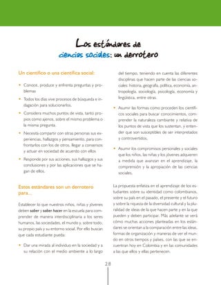 2 8
Un científico o una científica social:
••••• Conoce, produce y enfrenta preguntas y pro-
blemas
••••• Todos los días vive procesos de búsqueda e in-
dagación para solucionarlos.
••••• Considera muchos puntos de vista, tanto pro-
pios como ajenos, sobre el mismo problema o
la misma pregunta.
••••• Necesita compartir con otras personas sus ex-
periencias, hallazgos y pensamiento, para con-
frontarlos con los de otros, llegar a consensos
y actuar en sociedad de acuerdo con ellos
••••• Responde por sus acciones, sus hallazgos y sus
conclusiones y por las aplicaciones que se ha-
gan de ellos.
Estos estándares son un derrotero
para...
Establecer lo que nuestros niños, niñas y jóvenes
deben saber y saber hacer en la escuela para com-
prender de manera interdisciplinaria a los seres
humanos, las sociedades, el mundo y, sobre todo,
su propio país y su entorno social. Por ello buscan
que cada estudiante pueda:
••••• Dar una mirada al individuo en la sociedad y a
su relación con el medio ambiente a lo largo
del tiempo, teniendo en cuenta las diferentes
disciplinas que hacen parte de las ciencias so-
ciales: historia, geografía, política, economía, an-
tropología, sociología, psicología, economía y
lingüística, entre otras.
••••• Asumir las formas como proceden los científi-
cos sociales para buscar conocimientos, com-
prender la naturaleza cambiante y relativa de
los puntos de vista que los sustentan, y enten-
der que son susceptibles de ser interpretados
y controvertidos.
••••• Asumir los compromisos personales y sociales
que los niños, las niñas y los jóvenes adquieren
a medida que avanzan en el aprendizaje, la
comprensión y la apropiación de las ciencias
sociales.
La propuesta enfatiza en el aprendizaje de los es-
tudiantes sobre su identidad como colombianos,
sobre su país en el pasado, el presente y el futuro
y sobre la riqueza de la diversidad cultural y la plu-
ralidad de ideas de la que hacen parte y en la que
pueden y deben participar. Más adelante se verá
cómo muchas acciones planteadas en los están-
dares se orientan a la comparación entre las ideas,
formas de organización y maneras de ver el mun-
do en otros tiempos y países, con las que se en-
cuentran hoy en Colombia y en las comunidades
a las que ellos y ellas pertenecen.
LLLLLos estándares deos estándares deos estándares deos estándares deos estándares de
ciencias socialeciencias socialeciencias socialeciencias socialeciencias socialesssss: un derrotero: un derrotero: un derrotero: un derrotero: un derrotero
 