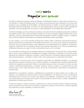 CartaCartaCartaCartaCarta abiertaabiertaabiertaabiertaabierta
PreguntarPreguntarPreguntarPreguntarPreguntar para aprenderpara aprenderpara aprenderpara aprenderpara aprender
El Gobierno Nacional se propuso la tarea de adelantar una Revolución Educativa y la fijó como la primera de sus
herramientas en materia de equidad social, con el pleno convencimiento de que la educación es el camino para
garantizar la paz, la igualdad de oportunidades y el desarrollo del país. El desafío, en el que queremos que nos
acompañen todos los colombianos, es formar a las nuevas generaciones para que estén en plena capacidad de
responder a los retos del siglo XXI, que incluyen su activa participación en la sociedad del conocimiento.
A través de estrategias como el aumento de la cobertura y el mejoramiento de la calidad de la educación, pretende-
mos asegurar que los niños y niñas colombianas cuenten con un cupo en escuelas y colegios hasta terminar su ciclo
educativo, y que sus conocimientos sean el instrumento principal para construir ciudadanía, mejorar su calidad de
vida y continuar utilizando el aprendizaje como base para desarrollar mayores capacidades.
En este contexto, y en el marco del Plan de Desarrollo, desde el 2003, el Ministerio de Educación Nacional,
bajo la coordinación de la Asociación de Facultades de Educación y en conjunto con maestros, catedráticos y
miembros de la comunidad educativa, viene trabajando en el mejoramiento de la calidad de la educación,
basado en la definición de unos estándares básicos que pretenden desarrollar en los niños las competencias y
habilidades necesarias que exige el mundo contemporáneo para vivir en sociedad.
Con esta cartilla, presentamos hoy los estándares básicos de competencias en ciencias naturales y ciencias sociales,
que se suman a los ya publicados de competencias en lenguaje, matemáticas y ciudadanas, con el ánimo de que
además de los profesores y profesoras, los padres y madres de familia y la sociedad en general, puedan sumarse a
este proyecto educativo y acompañar a nuestros niños, niñas y jóvenes por los caminos del conocimiento.
Los estándares en ciencias buscan que los estudiantes desarrollen las habilidades científicas y las actitudes
requeridas para explorar fenómenos y para resolver problemas. La búsqueda está centrada en devolverles el
derecho de preguntar para aprender. Desde su nacimiento hasta que entran a la escuela, los niños y las niñas
realizan su aprendizaje preguntando a sus padres, familiares, vecinos y amigos y es, precisamente en estos
primeros años, en los cuales aprenden el mayor cúmulo de conocimientos y desarrollan las competencias
fundamentales.
Agradecemos a los expertos, maestros y catedráticos que participaron en este proyecto con sus ideas y, en
especial, a las Academias de Ciencias Exactas, Ciencias Geográficas y de Historia, así como a la Asociación
Colombiana para el Avance de la Ciencia, que validaron los estándares. Compartimos con ellos y toda la
comunidad educativa el compromiso de mejorar los aprendizajes de nuestros niños y el deber inaplazable de
prepararlos y formarlos para el futuro.
Si tenemos maestras y maestros creativos y autónomos en su labor de enseñar, desde el método o proyecto
que sea, tendremos alumnas y alumnos creativos y autónomos y, además, seres humanos con plena capacidad
para entender las nuevas realidades y transformar el país.
Cecilia María Vélez White
Ministra de Educación Nacional
 
